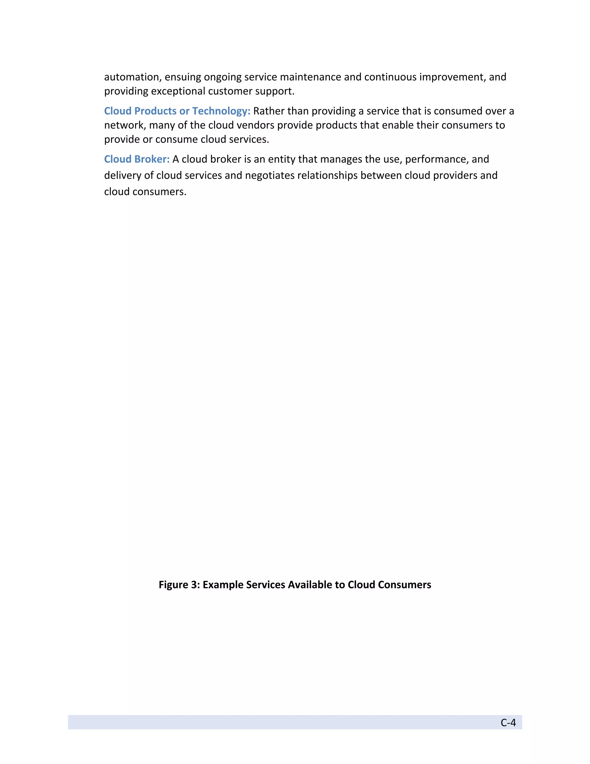 automation, ensuing ongoing service maintenance and continuous improvement, and 
    providing exceptional customer support. 
    Cloud Products or Technology: Rather than providing a service that is consumed over a 
    network, many of the cloud vendors provide products that enable their consumers to 
    provide or consume cloud services. 
    Cloud Broker: A cloud broker is an entity that manages the use, performance, and 
    delivery of cloud services and negotiates relationships between cloud providers and 
    cloud consumers. 




                                                                                                   
               Figure 3: Example Services Available to Cloud Consumers 

 




 
                                                                                           C‐4 
 