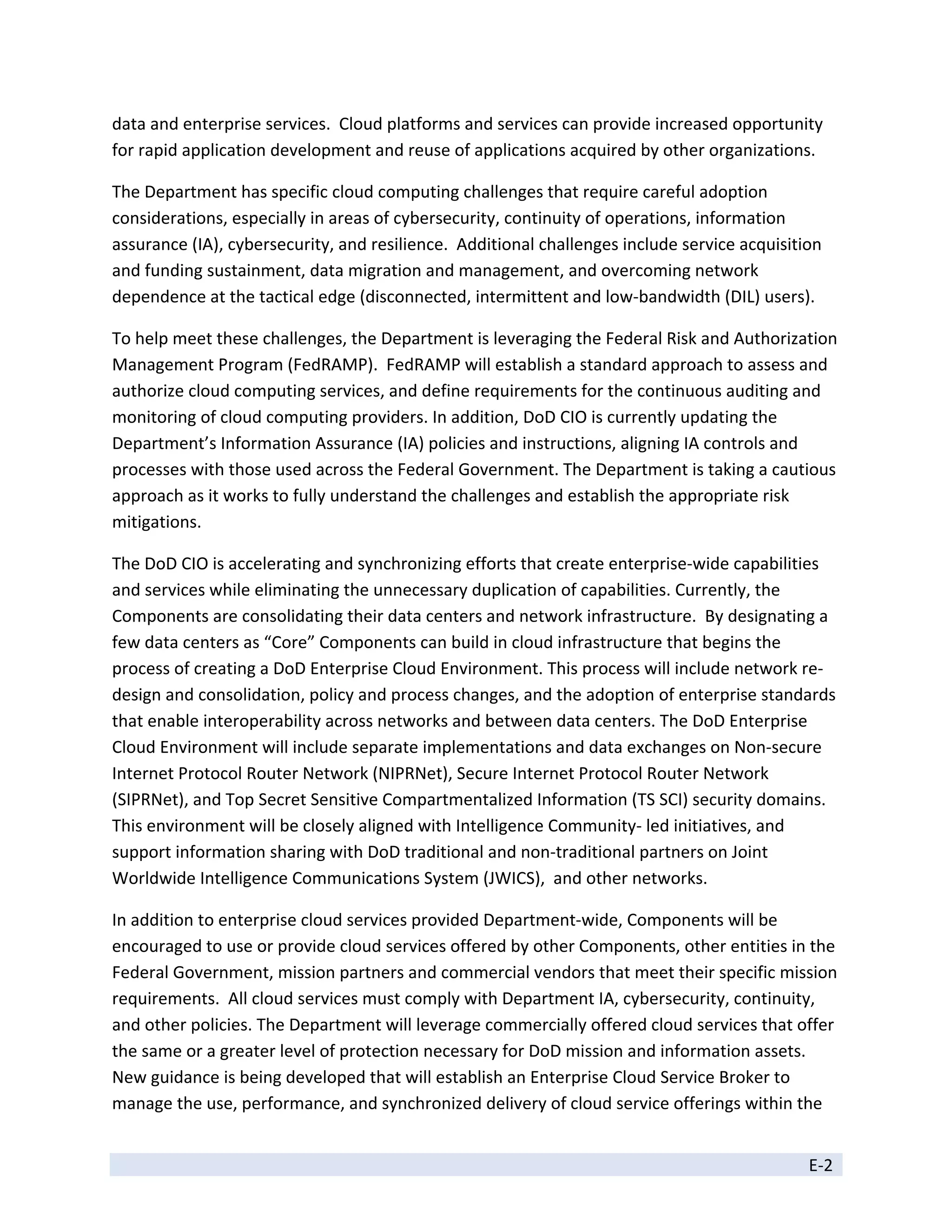 data and enterprise services.  Cloud platforms and services can provide increased opportunity 
for rapid application development and reuse of applications acquired by other organizations. 

The Department has specific cloud computing challenges that require careful adoption 
considerations, especially in areas of cybersecurity, continuity of operations, information 
assurance (IA), cybersecurity, and resilience.  Additional challenges include service acquisition 
and funding sustainment, data migration and management, and overcoming network 
dependence at the tactical edge (disconnected, intermittent and low‐bandwidth (DIL) users). 

To help meet these challenges, the Department is leveraging the Federal Risk and Authorization 
Management Program (FedRAMP).  FedRAMP will establish a standard approach to assess and 
authorize cloud computing services, and define requirements for the continuous auditing and 
monitoring of cloud computing providers. In addition, DoD CIO is currently updating the 
Department’s Information Assurance (IA) policies and instructions, aligning IA controls and 
processes with those used across the Federal Government. The Department is taking a cautious 
approach as it works to fully understand the challenges and establish the appropriate risk 
mitigations.  

The DoD CIO is accelerating and synchronizing efforts that create enterprise‐wide capabilities 
and services while eliminating the unnecessary duplication of capabilities. Currently, the 
Components are consolidating their data centers and network infrastructure.  By designating a 
few data centers as “Core” Components can build in cloud infrastructure that begins the 
process of creating a DoD Enterprise Cloud Environment. This process will include network re‐
design and consolidation, policy and process changes, and the adoption of enterprise standards 
that enable interoperability across networks and between data centers. The DoD Enterprise 
Cloud Environment will include separate implementations and data exchanges on Non‐secure 
Internet Protocol Router Network (NIPRNet), Secure Internet Protocol Router Network 
(SIPRNet), and Top Secret Sensitive Compartmentalized Information (TS SCI) security domains.  
This environment will be closely aligned with Intelligence Community‐ led initiatives, and 
support information sharing with DoD traditional and non‐traditional partners on Joint 
Worldwide Intelligence Communications System (JWICS),  and other networks. 

In addition to enterprise cloud services provided Department‐wide, Components will be 
encouraged to use or provide cloud services offered by other Components, other entities in the 
Federal Government, mission partners and commercial vendors that meet their specific mission 
requirements.  All cloud services must comply with Department IA, cybersecurity, continuity, 
and other policies. The Department will leverage commercially offered cloud services that offer 
the same or a greater level of protection necessary for DoD mission and information assets.  
New guidance is being developed that will establish an Enterprise Cloud Service Broker to 
manage the use, performance, and synchronized delivery of cloud service offerings within the 


                                                                                               E‐2 
 