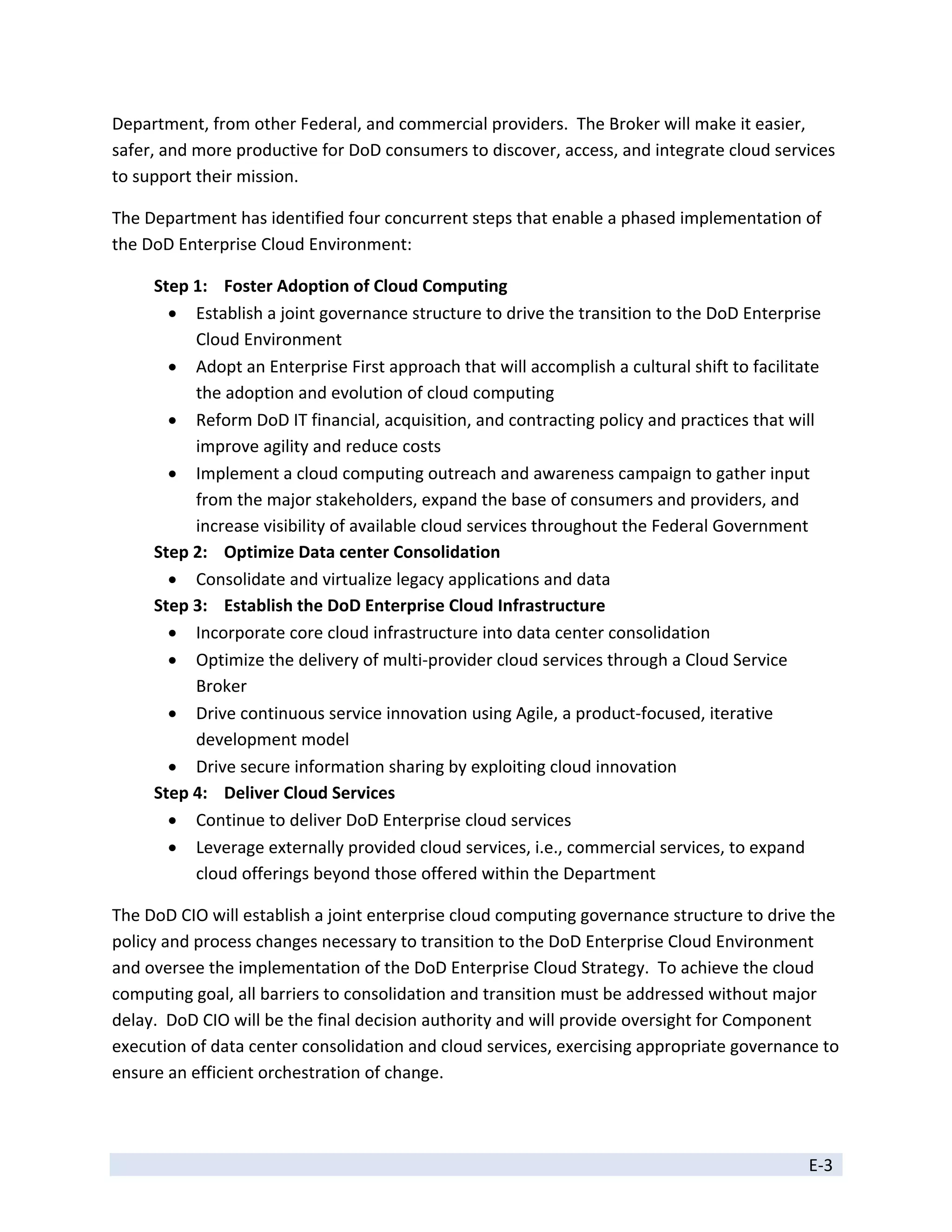 Department, from other Federal, and commercial providers.  The Broker will make it easier, 
safer, and more productive for DoD consumers to discover, access, and integrate cloud services 
to support their mission. 

The Department has identified four concurrent steps that enable a phased implementation of 
the DoD Enterprise Cloud Environment: 

     Step 1:  Foster Adoption of Cloud Computing 
        Establish a joint governance structure to drive the transition to the DoD Enterprise 
          Cloud Environment 
        Adopt an Enterprise First approach that will accomplish a cultural shift to facilitate 
          the adoption and evolution of cloud computing 
        Reform DoD IT financial, acquisition, and contracting policy and practices that will 
          improve agility and reduce costs 
        Implement a cloud computing outreach and awareness campaign to gather input 
          from the major stakeholders, expand the base of consumers and providers, and 
          increase visibility of available cloud services throughout the Federal Government  
     Step 2:  Optimize Data center Consolidation 
        Consolidate and virtualize legacy applications and data 
     Step 3:  Establish the DoD Enterprise Cloud Infrastructure 
        Incorporate core cloud infrastructure into data center consolidation 
        Optimize the delivery of multi‐provider cloud services through a Cloud Service 
          Broker 
        Drive continuous service innovation using Agile, a product‐focused, iterative 
          development model 
        Drive secure information sharing by exploiting cloud innovation 
     Step 4:  Deliver Cloud Services 
        Continue to deliver DoD Enterprise cloud services 
        Leverage externally provided cloud services, i.e., commercial services, to expand 
          cloud offerings beyond those offered within the Department  

The DoD CIO will establish a joint enterprise cloud computing governance structure to drive the 
policy and process changes necessary to transition to the DoD Enterprise Cloud Environment 
and oversee the implementation of the DoD Enterprise Cloud Strategy.  To achieve the cloud 
computing goal, all barriers to consolidation and transition must be addressed without major 
delay.  DoD CIO will be the final decision authority and will provide oversight for Component 
execution of data center consolidation and cloud services, exercising appropriate governance to 
ensure an efficient orchestration of change. 



                                                                                             E‐3 
 