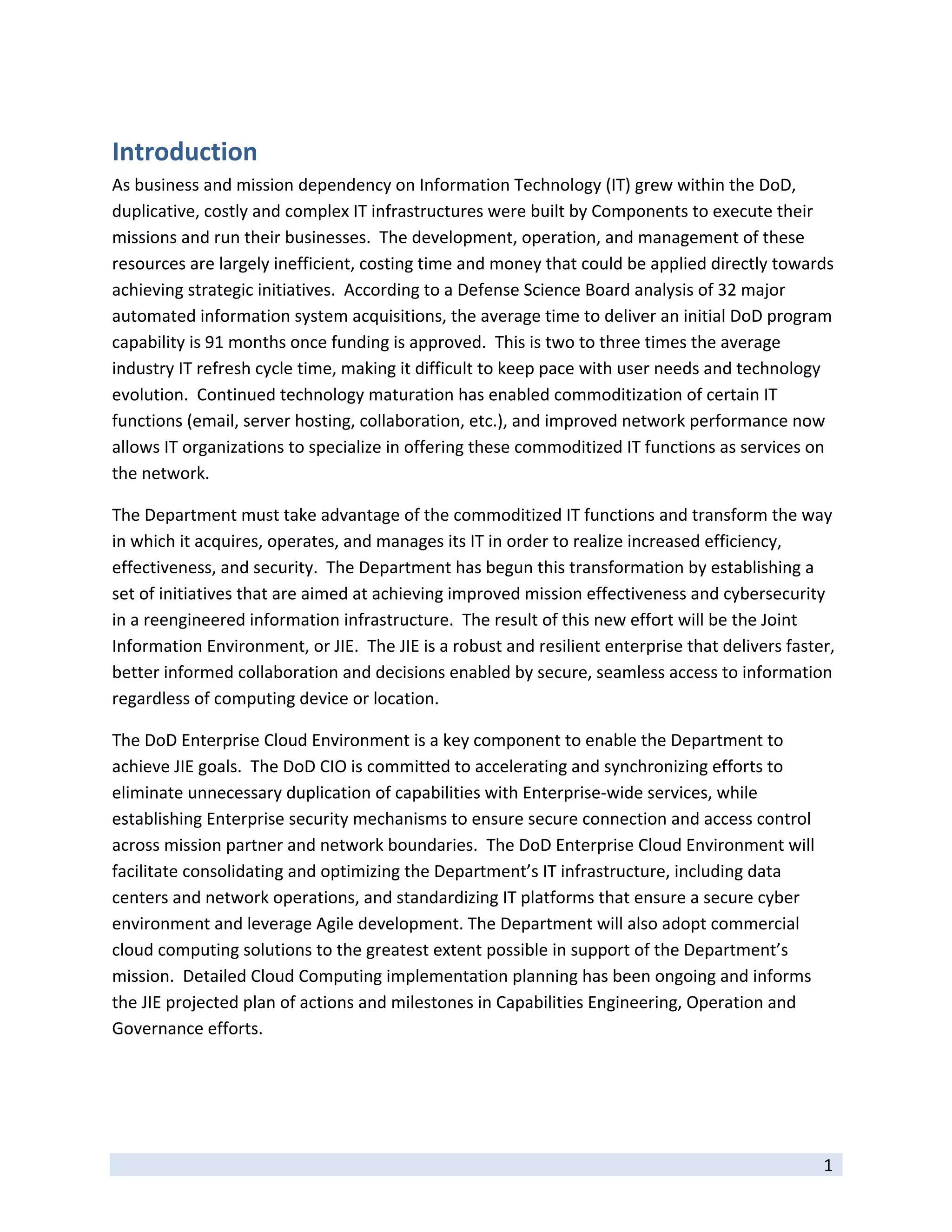 Introduction 
As business and mission dependency on Information Technology (IT) grew within the DoD, 
duplicative, costly and complex IT infrastructures were built by Components to execute their 
missions and run their businesses.  The development, operation, and management of these 
resources are largely inefficient, costing time and money that could be applied directly towards 
achieving strategic initiatives.  According to a Defense Science Board analysis of 32 major 
automated information system acquisitions, the average time to deliver an initial DoD program 
capability is 91 months once funding is approved.  This is two to three times the average 
industry IT refresh cycle time, making it difficult to keep pace with user needs and technology 
evolution.  Continued technology maturation has enabled commoditization of certain IT 
functions (email, server hosting, collaboration, etc.), and improved network performance now 
allows IT organizations to specialize in offering these commoditized IT functions as services on 
the network. 

The Department must take advantage of the commoditized IT functions and transform the way 
in which it acquires, operates, and manages its IT in order to realize increased efficiency, 
effectiveness, and security.  The Department has begun this transformation by establishing a 
set of initiatives that are aimed at achieving improved mission effectiveness and cybersecurity 
in a reengineered information infrastructure.  The result of this new effort will be the Joint 
Information Environment, or JIE.  The JIE is a robust and resilient enterprise that delivers faster, 
better informed collaboration and decisions enabled by secure, seamless access to information 
regardless of computing device or location.   

The DoD Enterprise Cloud Environment is a key component to enable the Department to 
achieve JIE goals.  The DoD CIO is committed to accelerating and synchronizing efforts to 
eliminate unnecessary duplication of capabilities with Enterprise‐wide services, while 
establishing Enterprise security mechanisms to ensure secure connection and access control 
across mission partner and network boundaries.  The DoD Enterprise Cloud Environment will 
facilitate consolidating and optimizing the Department’s IT infrastructure, including data 
centers and network operations, and standardizing IT platforms that ensure a secure cyber 
environment and leverage Agile development. The Department will also adopt commercial 
cloud computing solutions to the greatest extent possible in support of the Department’s 
mission.  Detailed Cloud Computing implementation planning has been ongoing and informs 
the JIE projected plan of actions and milestones in Capabilities Engineering, Operation and 
Governance efforts. 

 


 
                                                                                                  1 
 