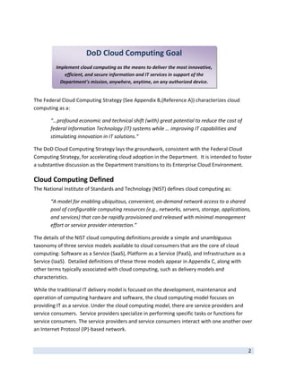  

 
                       DoD Cloud Computing Goal
 
         Implement cloud computing as the means to deliver the most innovative, 
             efficient, and secure information and IT services in support of the 
           Department’s mission, anywhere, anytime, on any authorized device. 
 

The Federal Cloud Computing Strategy (See Appendix B,(Reference A)) characterizes cloud 
computing as a: 

       “…profound economic and technical shift (with) great potential to reduce the cost of 
       federal Information Technology (IT) systems while … improving IT capabilities and 
       stimulating innovation in IT solutions.“ 

The DoD Cloud Computing Strategy lays the groundwork, consistent with the Federal Cloud 
Computing Strategy, for accelerating cloud adoption in the Department.  It is intended to foster 
a substantive discussion as the Department transitions to its Enterprise Cloud Environment.   

Cloud Computing Defined 
The National Institute of Standards and Technology (NIST) defines cloud computing as: 

       “A model for enabling ubiquitous, convenient, on‐demand network access to a shared 
       pool of configurable computing resources (e.g., networks, servers, storage, applications, 
       and services) that can be rapidly provisioned and released with minimal management 
       effort or service provider interaction.” 

The details of the NIST cloud computing definitions provide a simple and unambiguous 
taxonomy of three service models available to cloud consumers that are the core of cloud 
computing: Software as a Service (SaaS), Platform as a Service (PaaS), and Infrastructure as a 
Service (IaaS).  Detailed definitions of these three models appear in Appendix C, along with 
other terms typically associated with cloud computing, such as delivery models and 
characteristics. 

While the traditional IT delivery model is focused on the development, maintenance and 
operation of computing hardware and software, the cloud computing model focuses on 
providing IT as a service. Under the cloud computing model, there are service providers and 
service consumers.  Service providers specialize in performing specific tasks or functions for 
service consumers. The service providers and service consumers interact with one another over 
an Internet Protocol (IP)‐based network.  

 
                                                                                                  2 
 