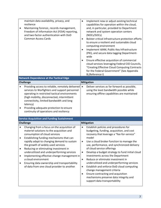 maintain data availability, privacy, and                Implement new or adjust existing technical 
    resilience                                               capabilities for operation within the cloud, 
   Maintaining forensic, records management,                and, in particular, provided to Department 
    Freedom of Information Act (FOIA) reporting,             network and system operation centers 
    and two‐factor authentication with DoD                   (NOCs/SOCs) 
    Common Access Cards                                     Bolster critical infrastructure protection efforts 
                                                             to ensure a resilient and sustainable cloud 
                                                             computing environment 
                                                            Implement IdAM, Public Key Infrastructure 
                                                             (PKI), and secure data tagging Department‐
                                                             wide 
                                                            Ensure effective acquisition of commercial 
                                                             cloud services leveraging Federal CIO Councils, 
                                                             “Creating Effective Cloud Computing Contracts 
                                                             for the Federal Government” (See Appendix 
                                                             B,(Reference I) 
Network Dependence at the Tactical Edge 
Challenge                                            Mitigation 
   Providing access to reliable, remotely delivered   Deliver services as far forward as possible, 
    services to Warfighters and support personnel         using the least bandwidth possible while 
    operating in restricted tactical environments         ensuring offline capabilities are maintained 
    (high mobility, disconnected, intermittent 
    connectivity, limited bandwidth and long 
    latency) 
 Providing adequate protection to ensure 
    continuity of operations and resiliency 
     
Service Acquisition and Funding Sustainment 
Challenge                                             Mitigation 
   Changing from a focus on the acquisition of             Establish policies and procedures for 
    materiel solutions to the acquisition and                budgeting, funding, acquisition, and cost 
    consumption of cloud services                            recovery that leverage a “fee‐for‐service” 
   Establishing funding mechanisms that can                 model   
    rapidly adapt to changing demand to sustain             Use a cloud broker function to manage the 
    the growth of widely used services                       use, performance, and synchronized delivery 
   Reducing or eliminating investment in                    of cloud service offerings 
    underutilized and underperforming services              Develop a budget strategy to fund initial cloud 
   Implementing effective change management in              investments across the Department 
    a cloud environment                                     Reduce or eliminate investment in 
   Ensuring data ownership and transportability             underutilized and underperforming services 
    of data from one cloud provider to another              Establish and enforce DoD cloud computing 
                                                             change management criteria  
                                                            Ensure contracting and acquisition 
                                                             mechanisms preserve data integrity and 
                                                             support data transportability  
                                                               

 
                                                                                                             7 
 