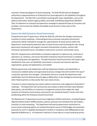 essential in fostering adoption of cloud computing.  The DoD CIO will execute delegated 
authorities to approve/enforce an Enterprise‐First cloud approach to JIE capabilities throughout 
the Department.  The DoD CIO is committed to working with major stakeholders, such as the 
Defense Information Systems Agency (DISA), Joint Staff, and Military Department (MILDEP) 
CIOs, to implement an outreach and awareness campaign to expand the base of consumers and 
providers, and increase the visibility of available cloud services in other parts of the 
Government. 

Govern the DoD Enterprise Cloud Environment 
Comprehensive joint IT governance, led by the DoD CIO, will drive the changes necessary to 
transition to cloud computing.  Enhanced governance processes and policy enforcement 
mechanisms will be instituted to manage the rapid evolution of cloud services within the 
Department, maximizing the potential value of cloud services and minimizing the risks. Strong 
governance mechanisms will support consistent interpretation of policy, monitor DoD 
enterprise cloud performance, and address cloud service consumer and provider issues.   

DoD CIO‐ led governance will facilitate an enterprise approach to cybersecurity, continuity of 
operations, IA, resilience, and ensure that DoD’s Enterprise Cloud Environment is compliant 
with all existing laws and regulations.  The DoD Enterprise Cloud Environment will require rigid 
standards for how users are identified, transmission is assured, and resources (persons, 
organizations, groups and applications), are tracked.  

Effective governance and collaboration with key Department leaders and stakeholders is 
necessary to establish policy and organizational process changes that will transform the way IT 
is acquired, operated, and managed.  Coordination will occur outside the Department with 
stakeholders from the National Security Agency (NSA) others in the Intelligence Community and 
other Federal partners as they evolve their own cloud services.   

Transition to cloud computing may require upfront investments and realignment of planned IT 
roadmaps.   The Department will use business case analysis to determine best value between 
alternatives, and will define an investment management process that enables the rapid 
evolution of enterprise cloud services and prevents non‐standards‐based IT service silos from 
proliferating within the Enterprise Cloud Environment.  

The Department’s IT governance must ensure alignment of DoD investments, including Program 
Objective Memorandum (POM) activities, policies, processes and standards that will enable a 
transition to cloud computing.   The Department will exercise governance mechanisms to 
ensure cloud computing options are analyzed during the course of DoD budget and acquisition 
processes for each IT capability development initiative in compliance with OMB guidance (See 
Appendix B,(Reference J).  A Component’s decision to move data to a cloud computing service 

 
                                                                                              11 
 