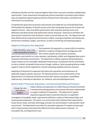 will balance benefits and risk, measured against DoD mission assurance and data confidentiality 
requirements. These assessments and approvals will be conducted in accordance with Federal 
laws and regulations governing the protection of Government information, and DoD IA and 
information security policies.    

Comprehensive governance processes will promote and enable the use of standardized SLAs 
that facilitate the adoption of shared services and virtual computing resources for mission and 
support functions.  SLAs must define performance with consistent and clear terms and 
definitions and demonstrate how performance will be measured.  Governance will define the 
enforcement mechanisms that should be in place to ensure SLAs are met.  The Department will 
drive efficiencies by using Commercial business models, ensuring competition and setting new 
performance standards, targets, and metrics, as well as monitoring and reporting progress. 

Adopt an Enterprise First Approach 
                                      The Enterprise First approach is a cultural shift to transform 
    Higher flexibility, lower costs, 
                                      DoD from a coalition of Departments and Agencies with 
     improved quality of service 
                                      their mission‐specific sets of systems, processes, 
governance, and controls to a more seamless, coordinated, unified, and integrated data‐centric 
enterprise information environment.  The Department’s efforts in general will be directed to 
reduce reliance on non‐shareable, dedicated infrastructures. Components will be incentivized 
to rely on shared, virtualized infrastructure through a utility or cloud computing delivery model.  
Legacy IT systems will be migrated to a shared computing capability wherever practical.  

Adopting an Enterprise First approach will reduce the acquisition and maintenance of 
dedicated, program‐specific resources. The desired outcome is the transformation of the 
Department to an Enterprise Cloud Environment with common standards, consolidated 
cybersecurity, continuity of operations, IA, resilience, and centralized governance. 

Reform DoD IT Financial, Acquisition, and Contracting Policy and Practices 
                          Today’s delivery and operation of a DoD Enterprise Cloud Environment 
    Change the rules 
      and make it         is hampered by existing policies and processes that were implemented 
        happen            to support traditional IT acquisition.  The Department’s typical 
                          acquisition approach bases investment decisions on significant 
investigation of capability needs, requirements definition, analysis of alternatives (AoA), and 
system growth projections. This works in an environment with relatively fixed requirements, 
known future needs, and static technology, but does not accommodate a multi‐provider cloud 
environment.  The Department must alter this acquisition approach if it expects to keep pace 
with IT advancements and achieve the efficiencies these advancements represent.  To 
accomplish this, the Department must: 

 
                                                                                                12 
 