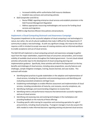 o Increased visibility within authoritative DoD resource databases 
           o Establish new contracts and contracting vehicles 
       DoD Comptroller and CFO to: 
           o Revise PPB&E regarding enterprise cloud services and establish provisions in the 
              DoD Financial Management Regulation 
           o Address appropriate resourcing methodologies and sources for funding cloud 
              services and migrations 
       DCMO to align Business Mission Area policies and procedures. 

Implement a Cloud Computing Outreach and Awareness Campaign 
The greatest impediment to the successful adoption of cloud computing is not technological in 
nature, but rather, the set of cultural roadblocks that make it difficult for the Department’s IT 
community to adopt a new technology.  As with any significant change, the move to the cloud 
requires a shift in mindset to accept new ways of creating solutions and an informed workforce 
to enable acceptance and use of cloud services. 

The DoD CIO will implement a cloud computing outreach and awareness campaign to gather 
input from the major stakeholders, expand the base of consumers and providers, and increase 
visibility of available cloud services throughout the Federal government.  Current cloud‐related 
activities will provide input to the development of cloud computing planning and 
implementation guidance.  Specifically, these activities will inform the Department on the key 
benefits and challenges of cloud services, including value propositions, security features and 
challenges, sample mitigation strategies, training, lessons learned, and case studies.  This 
outreach will include: 

       Identifying best practices to guide stakeholders in the adoption and implementation of 
        cloud services, including the acquisition and provisioning process and identifying and 
        evaluating associated compliance and legal issues 
       Establishing methodologies to enable effective assessment and implementation of cloud 
        services, including consideration of maturity, cost recovery, security compliance, etc.  
       Identifying challenges and recommending mitigations to resolve them 
       Identifying metrics and performance measures that demonstrate successful migrations 
        and use of cloud services  
       Identifying and assessing new and evolving technologies in the marketplace and 
        providing feedback on the maturity of these offerings   
       Providing specific skills training for acquisition and contracting specialists for agile IT 
        procurements, including cloud computing.  IT program managers must also acquire the 
        skills needed to make informed decisions regarding existing and planned cloud services 


 
                                                                                                14 
 