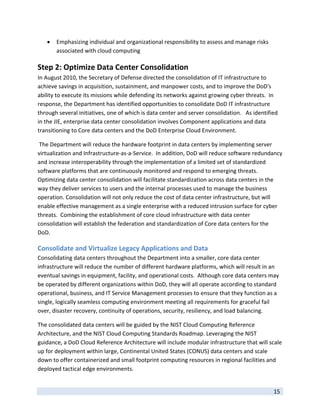    Emphasizing individual and organizational responsibility to assess and manage risks 
        associated with cloud computing 

Step 2: Optimize Data Center Consolidation 
In August 2010, the Secretary of Defense directed the consolidation of IT infrastructure to 
achieve savings in acquisition, sustainment, and manpower costs, and to improve the DoD's 
ability to execute its missions while defending its networks against growing cyber threats.  In 
response, the Department has identified opportunities to consolidate DoD IT infrastructure 
through several initiatives, one of which is data center and server consolidation.   As identified 
in the JIE, enterprise data center consolidation involves Component applications and data 
transitioning to Core data centers and the DoD Enterprise Cloud Environment. 

 The Department will reduce the hardware footprint in data centers by implementing server 
virtualization and Infrastructure‐as‐a‐Service.  In addition, DoD will reduce software redundancy 
and increase interoperability through the implementation of a limited set of standardized 
software platforms that are continuously monitored and respond to emerging threats. 
Optimizing data center consolidation will facilitate standardization across data centers in the 
way they deliver services to users and the internal processes used to manage the business 
operation. Consolidation will not only reduce the cost of data center infrastructure, but will 
enable effective management as a single enterprise with a reduced intrusion surface for cyber 
threats.  Combining the establishment of core cloud infrastructure with data center 
consolidation will establish the federation and standardization of Core data centers for the 
DoD.    

Consolidate and Virtualize Legacy Applications and Data 
Consolidating data centers throughout the Department into a smaller, core data center 
infrastructure will reduce the number of different hardware platforms, which will result in an 
eventual savings in equipment, facility, and operational costs.  Although core data centers may 
be operated by different organizations within DoD, they will all operate according to standard 
operational, business, and IT Service Management processes to ensure that they function as a 
single, logically seamless computing environment meeting all requirements for graceful fail 
over, disaster recovery, continuity of operations, security, resiliency, and load balancing.  

The consolidated data centers will be guided by the NIST Cloud Computing Reference 
Architecture, and the NIST Cloud Computing Standards Roadmap. Leveraging the NIST 
guidance, a DoD Cloud Reference Architecture will include modular infrastructure that will scale 
up for deployment within large, Continental United States (CONUS) data centers and scale 
down to offer containerized and small footprint computing resources in regional facilities and 
deployed tactical edge environments. 

 
                                                                                                15 
 