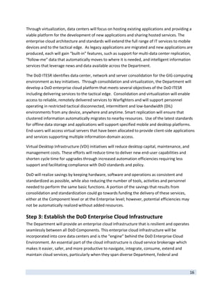 Through virtualization, data centers will focus on hosting existing applications and providing a 
viable platform for the development of new applications and sharing hosted services. The 
enterprise cloud architecture and standards will extend the full range of IT services to mobile 
devices and to the tactical edge.  As legacy applications are migrated and new applications are 
produced, each will gain “built‐in” features, such as support for multi‐data center replication, 
“follow‐me” data that automatically moves to where it is needed, and intelligent information 
services that leverage news and data available across the Department.   

The DoD ITESR identifies data center, network and server consolidation for the GIG computing 
environment as key initiatives.  Through consolidation and virtualization, the Department will 
develop a DoD enterprise cloud platform that meets several objectives of the DoD ITESR 
including delivering services to the tactical edge.  Consolidation and virtualization will enable 
access to reliable, remotely delivered services to Warfighters and will support personnel 
operating in restricted tactical disconnected, intermittent and low‐bandwidth (DIL) 
environments from any device, anywhere and anytime. Smart replication will ensure that 
clustered information automatically migrates to nearby resources.  Use of the latest standards 
for offline data storage and applications will support specified mobile and desktop platforms. 
End‐users will access virtual servers that have been allocated to provide client‐side applications 
and services supporting multiple information‐domain access.  

Virtual Desktop Infrastructure (VDI) initiatives will reduce desktop capital, maintenance, and 
management costs. These efforts will reduce time to deliver new end‐user capabilities and 
shorten cycle time for upgrades through increased automation efficiencies requiring less 
support and facilitating compliance with DoD standards and policy.  

DoD will realize savings by keeping hardware, software and operations as consistent and 
standardized as possible, while also reducing the number of tools, activities and personnel 
needed to perform the same basic functions. A portion of the savings that results from 
consolidation and standardization could go towards funding the delivery of these services, 
either at the Component level or at the Enterprise level; however, potential efficiencies may 
not be automatically realized without added resources. 

Step 3: Establish the DoD Enterprise Cloud Infrastructure 
The Department will provide an enterprise cloud infrastructure that is resilient and operates 
seamlessly between all DoD Components. This enterprise cloud infrastructure will be 
incorporated into core data centers and is the “engine” behind the DoD Enterprise Cloud 
Environment. An essential part of the cloud infrastructure is cloud service brokerage which 
makes it easier, safer, and more productive to navigate, integrate, consume, extend and 
maintain cloud services, particularly when they span diverse Department, Federal and 

 
                                                                                               16 
 