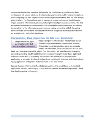 commercial cloud service providers. Additionally, the cloud infrastructure facilitates Agile 
methods and will provide a test and development environment to enable rapid service delivery.  
Cloud computing can offer a highly resilient computing environment that does not have a single 
point of failure.  The failure of one node of a system in a cloud environment should have no 
impact on overall information availability, reducing the risk of perceivable downtime.  The DoD 
Enterprise Cloud Infrastructure must ensure the security of data and information by reducing 
the complexity of the information environment and making certain that all DoD Computing 
Service Provider environments operate at the minimum acceptable standards outlined within 
current DoD policy and technical guidance. 

Incorporate Core Cloud Infrastructure into Data center Consolidation 
      The foundation for rapid      Incorporating cloud infrastructure into Core data center 
      participation in the DoD      data centers provides benefits beyond those achieved 
    enterprise cloud environment    through data center consolidation alone.  As core data 
                                    centers are established, cloud functions such as IaaS, SaaS, 
PaaS, and content caching will be added.  Core data centers will meet Exemplar data center 
standards supporting cloud‐based Enterprise Services serving a global user‐base.  Optimized 
Core data centers with “Cloud‐ready” infrastructure will enable secure, highly scalable 
applications to be rapidly developed, deployed, and continuously improved while hosting those 
legacy applications and systems that are still vital to the DoD mission. 

Figure 2 illustrates the transition from today’s environment to consolidated and virtualized 
applications and data, and finally to a cloud infrastructure that enables the Department’s move 
to a cloud computing environment. 




 
                                                                                             17 
 