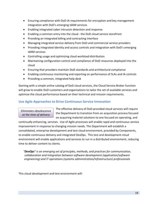    Ensuring compliance with DoD IA requirements for encryption and key management 
         integration with DoD’s emerging IdAM services 
        Enabling integrated cyber intrusion detection and response  
        Enabling a common entry into the cloud ‐ the DoD cloud service storefront 
        Providing an integrated billing and contracting interface 
        Managing integrated service delivery from DoD and commercial service providers 
        Providing integrated identity and access controls and integration with DoD’s emerging 
         IdAM services 
        Controlling usage and optimizing cloud workload distribution 
        Maintaining configuration control and compliance of DoD resources deployed into the 
         cloud 
        Ensuring that providers maintain DoD standards and architectural compliance 
        Enabling continuous monitoring and reporting on performance of SLAs and IA controls 
        Providing a common, integrated help desk 

Starting with a simple online catalog of DoD cloud services, the Cloud Service Broker function 
will grow to enable DoD customers and organizations to tailor the set of available services and 
optimize the cloud performance based on their technical and mission requirements.  

Use Agile Approaches to Drive Continuous Service Innovation 
                               The effective delivery of DoD‐provided cloud services will require 
    Eliminates obsolescence 
     at the time of delivery   the Department to transition from an acquisition process focused 
                               on acquiring materiel solutions to one focused on operating, and 
continually enhancing, services.  Use of Agile processes will enable rapid and continuous service 
improvement in response to changing mission needs. The Department will establish a 
consolidated, enterprise development and test cloud environment, provided by Components, 
to enable continuous delivery and integrated DevOps.  This test and development cloud 
environment will enable applications and services to run in a distributed environment, reducing 
time to deliver content to clients.  

     "DevOps" is an emerging set of principles, methods, and practices for communication, 
      collaboration and integration between software development (application/software 
      engineering) and IT operations (systems administration/infrastructure) professionals
                                                                                                
 

This cloud development and test environment will: 




 
                                                                                              19 
 