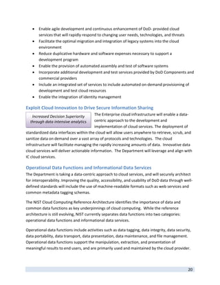    Enable agile development and continuous enhancement of DoD‐ provided cloud 
         services that will rapidly respond to changing user needs, technologies, and threats 
        Facilitate the optimal migration and integration of legacy systems into the cloud 
         environment  
        Reduce duplicative hardware and software expenses necessary to support a 
         development program 
        Enable the provision of automated assembly and test of software systems 
        Incorporate additional development and test services provided by DoD Components and 
         commercial providers 
        Include an integrated set of services to include automated on‐demand provisioning of 
         development and test cloud resources 
        Enable the integration of identity management 

Exploit Cloud Innovation to Drive Secure Information Sharing 
     Increased Decision Superiority      The Enterprise cloud infrastructure will enable a data‐
    through data intensive analytics     centric approach to the development and 
                                         implementation of cloud services. The deployment of 
standardized data interfaces within the cloud will allow users anywhere to retrieve, scrub, and 
sanitize data on demand over a vast array of protocols and technologies.  The cloud 
infrastructure will facilitate managing the rapidly increasing amounts of data.  Innovative data 
cloud services will deliver actionable information.  The Department will leverage and align with 
IC cloud services. 

Operational Data Functions and Informational Data Services 
The Department is taking a data‐centric approach to cloud services, and will securely architect 
for interoperability. Improving the quality, accessibility, and usability of DoD data through well‐
defined standards will include the use of machine‐readable formats such as web services and 
common metadata tagging schemas. 

The NIST Cloud Computing Reference Architecture identifies the importance of data and 
common data functions as key underpinnings of cloud computing.  While the reference 
architecture is still evolving, NIST currently separates data functions into two categories: 
operational data functions and informational data services.   

Operational data functions include activities such as data tagging, data integrity, data security, 
data portability, data transport, data presentation, data maintenance, and file management. 
Operational data functions support the manipulation, extraction, and presentation of 
meaningful results to end users, and are primarily used and maintained by the cloud provider.   


 
                                                                                                20 
 