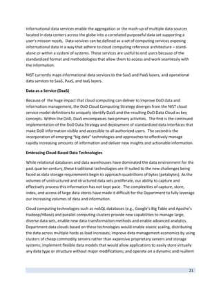 Informational data services enable the aggregation or the mash‐up of multiple data sources 
located in data centers across the globe into a correlated purposeful data set supporting a 
user’s mission needs.  Data services can be defined as a set of computing services exposing 
informational data in a way that adhere to cloud computing reference architecture – stand‐
alone or within a system of systems. These services are useful to end users because of the 
standardized format and methodologies that allow them to access and work seamlessly with 
the information. 

NIST currently maps informational data services to the SaaS and PaaS layers, and operational 
data services to SaaS, PaaS, and IaaS layers.   

Data as a Service (DaaS) 

Because of  the huge impact that cloud computing can deliver to improve DoD data and 
information management, the DoD Cloud Computing Strategy diverges from the NIST cloud 
service model definitions to uniquely identify DaaS and the resulting DoD Data Cloud as key 
concepts. Within the DoD, DaaS encompasses two primary activities.  The first is the continued 
implementation of the DoD Data Strategy and deployment of standardized data interfaces that 
make DoD information visible and accessible to all authorized users.  The second is the 
incorporation of emerging “big data” technologies and approaches to effectively manage 
rapidly increasing amounts of information and deliver new insights and actionable information.    

Embracing Cloud‐Based Data Technologies 

While relational databases and data warehouses have dominated the data environment for the 
past quarter century, these traditional technologies are ill‐suited to the new challenges being 
faced as data storage requirements begin to approach quadrillions of bytes (petabytes). As the 
volumes of unstructured and structured data sets proliferate, our ability to capture and 
effectively process this information has not kept pace.  The complexities of capture, store, 
index, and access of large data stores have made it difficult for the Department to fully leverage 
our increasing volumes of data and information.  

Cloud computing technologies such as noSQL databases (e.g., Google’s Big Table and Apache’s 
Hadoop/HBase) and parallel computing clusters provide new capabilities to manage large, 
diverse data sets, enable new data transformation methods and enable advanced analytics.  
Department data clouds based on these technologies would enable elastic scaling, distributing 
the data across multiple hosts as load increases; improve data management economics by using 
clusters of cheap commodity servers rather than expensive proprietary servers and storage 
systems; implement flexible data models that would allow applications to easily store virtually 
any data type or structure without major modifications; and operate on a dynamic and resilient 


 
                                                                                               21 
 