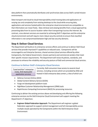 data platform that automatically distributes and synchronizes data across DoD’s varied mission 
environments.    

Data transport and cloud‐to‐cloud Interoperability entail moving data and applications of 
varying size and complexity from existing desktops to the cloud while ensuring data, 
applications and services hosted within the enterprise cloud environment are compatible so 
that information can move freely.  Data retrieval and viewing benefits from a cloud approach by 
presenting data from its source location rather than transporting it across the Internet. By 
contrast, cross‐domain services are essential to achieving DoD IT objectives and the enterprise 
cloud environment and will require more robust security controls to ensure that classified 
information is not compromised between high and low security domains.   

Step 4: Deliver Cloud Services  
The Department will build on its enterprise services efforts and continue to deliver DoD Cloud 
services that provide improved IT capabilities at reduced costs.  Components will be 
encouraged to use Enterprise Services, shared services (cloud services offered by other 
Components, the Federal Government, mission partners) and commercial vendors that meet 
their specific mission requirements. The Department will revise IA policies, standards, and 
processes to enhance the reliability and security posture of DoD and commercial cloud services. 

Continue to Deliver DoD’s Enterprise Cloud Services 
                                 Currently, DoD consumers have access to several cloud 
    “Load and Run” enterprise‐
      ready, field deployable    services, including services which are provided by DISA and 
        application services     hosted in DoD enterprise data centers, a few of which are: 

        Defense Connect Online (DCO) 
        Global Content Delivery Service (GCDS) 
        Forge.mil development platform tools 
        RightNow Customer Relationship Management (CRM) tools 
        Rapid Access Computing Environment (RACE) for processing resources 

Continuing to deliver the existing services above and developing and offering the following 
enterprise services via the DoD Enterprise Cloud Environment will support meeting the 
Department’s IT objectives: 

        Engineer Global Federation Approach: The Department will engineer a global 
         federation approach to support central management and full interoperability across 
         multiple clouds operated by the Components within the DoD Enterprise Cloud 
         Environment 


 
                                                                                                22 
 