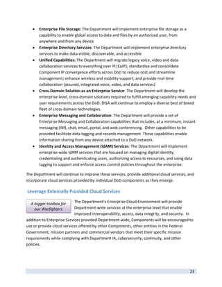    Enterprise File Storage: The Department will implement enterprise file storage as a 
         capability to enable global access to data and files by an authorized user, from 
         anywhere and from any device 
        Enterprise Directory Services: The Department will implement enterprise directory 
         services to make data visible, discoverable, and accessible 
        Unified Capabilities: The Department will migrate legacy voice, video and data 
         collaboration services to everything over IP (EoIP); standardize and consolidate 
         Component IP convergence efforts across DoD to reduce cost and streamline 
         management; enhance wireless and mobility support; and provide real‐time 
         collaboration (assured, integrated voice, video, and data services)  
        Cross‐Domain Solution as an Enterprise Service: The Department will develop the 
         enterprise‐level, cross‐domain solutions required to fulfill emerging capability needs and 
         user requirements across the DoD. DISA will continue to employ a diverse best of breed 
         fleet of cross‐domain technologies.  
        Enterprise Messaging and Collaboration: The Department will provide a set of 
         Enterprise Messaging and Collaboration capabilities that includes, at a minimum, instant 
         messaging (IM), chat, email, portal, and web conferencing.  Other capabilities to be 
         provided facilitate data tagging and records management. These capabilities enable 
         information sharing from any device attached to a DoD network. 
        Identity and Access Management (IdAM) Services: The Department will implement 
         enterprise‐wide IdAM services that are focused on managing digital identity, 
         credentialing and authenticating users, authorizing access to resources, and using data 
         tagging to support and enforce access control policies throughout the enterprise. 

The Department will continue to improve these services, provide additional cloud services, and 
incorporate cloud services provided by individual DoD components as they emerge. 

 Leverage Externally Provided Cloud Services 

    A bigger toolbox for    The Department’s Enterprise Cloud Environment will provide 
      our Warfighters       Department‐wide services at the enterprise level that enable 
                            improved interoperability, access, data integrity, and security.  In 
addition to Enterprise Services provided Department‐wide, Components will be encouraged to 
use or provide cloud services offered by other Components, other entities in the Federal 
Government, mission partners and commercial vendors that meet their specific mission 
requirements while complying with Department IA, cybersecurity, continuity, and other 
policies.  




 
                                                                                                23 
 