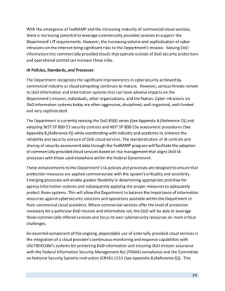 With the emergence of FedRAMP and the increasing maturity of commercial cloud services, 
there is increasing potential to leverage commercially provided services to support the 
Department’s IT requirements. However, the increasing volume and sophistication of cyber 
intrusions on the Internet bring significant risks to the Department’s mission.  Moving DoD 
information into commercially provided clouds that operate outside of DoD security protections 
and operational control can increase these risks.    

IA Policies, Standards, and Processes 

The Department recognizes the significant improvements in cybersecurity achieved by 
commercial industry as cloud computing continues to mature.  However, serious threats remain 
to DoD information and information systems that can have adverse impacts on the 
Department’s mission, individuals, other organizations, and the Nation. Cyber intrusions on 
DoD information systems today are often aggressive, disciplined, well‐organized, well‐funded 
and very sophisticated.  

The Department is currently revising the DoD 8500 series (See Appendix B,(Reference O)) and 
adopting NIST SP 800‐53 security controls and NIST SP 800‐53a assessment procedures (See 
Appendix B,(Reference P)) while coordinating with industry and academia to enhance the 
reliability and security posture of DoD cloud services. The standardization of IA controls and 
sharing of security assessment data through the FedRAMP program will facilitate the adoption 
of commercially provided cloud services based on risk management that aligns DoD IA 
processes with those used elsewhere within the Federal Government.   

These enhancements to the Department’s IA policies and processes are designed to ensure that 
protection measures are applied commensurate with the system’s criticality and sensitivity. 
Emerging processes will enable greater flexibility in determining appropriate priorities for 
agency information systems and subsequently applying the proper measures to adequately 
protect those systems. This will allow the Department to balance the importance of information 
resources against cybersecurity solutions and operations available within the Department or 
from commercial cloud providers. Where commercial services offer the level of protection 
necessary for a particular DoD mission and information set, the DoD will be able to leverage 
those commercially offered services and focus its own cybersecurity resources on more critical 
challenges. 

An essential component of the ongoing, dependable use of externally provided cloud services is 
the integration of a cloud provider’s continuous monitoring and response capabilities with 
USCYBERCOM’s systems for protecting DoD information and ensuring DoD mission assurance 
with the Federal Information Security Management Act (FISMA) compliance and the Committee 
on National Security Systems Instruction (CNSSI) 1253 (See Appendix B,(Reference Q)).  This 

 
                                                                                            24 
 