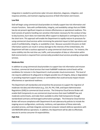 integration is needed to synchronize cyber intrusion detection, diagnosis, mitigation, and 
response activities, and maintain ongoing assurance of DoD information and mission. 

Low Risk 

DoD will begin using commercial cloud providers to initially support low risk information and 
mission functions.  Data with confidentiality, integrity, and availability ratings that are FISMA 
low do not present significant impacts on mission effectiveness or operational readiness. This 
level consists of systems handling non‐sensitive information necessary for the conduct of day‐
to‐day business, but it does not materially affect support to deployed or contingency forces in 
the short term. This approach will enable the Department to rapidly mature its processes for 
using commercial cloud services while minimizing the potential impact to DoD operations and 
assets if confidentiality, integrity, or availability is lost.  Because successful intrusions on DoD 
information systems can result in serious damage to the interests of the United States, the 
Department will take a cautious approach to using commercial cloud services.  For instance, the 
same visibility into the real‐time use, traffic, and consumption of data or information within 
DoD environments is required from commercially provided cloud services providing comparable 
services.  

Moderate Risk 

In addition to using commercial cloud providers to support low risk information and mission 
functions, commercial cloud services that meet FedRAMP moderate control levels will be 
candidates for inclusion in the Department’s multi‐provider cloud environment.  This level of 
risk requires additional IA safeguards to mitigate possible loss of integrity, delay or degradation 
in providing important support services or commodities that could seriously impact mission 
effectiveness or operational readiness.  

The Department will standardize and streamline the processes to support the migration of 
moderate risk data and information (e.g., CUI, PII, PHI, ITAR, and Export Administration 
Regulations (EAR)) to commercial cloud services.  The Enterprise Cloud Service Broker will 
enable DoD Components to use commercial cloud services that meet FedRAMP low and 
moderate control levels, and make them available to other DoD Components through 
standardized contracts and leveraged authorization packages.  The Enterprise Cloud Service 
Broker will ensure compliance with Department IA and cybersecurity policies to include the 
ongoing secure configuration, continuity, resiliency, and operations of these externally 
provided services, and help integrate commercial computer network defense operations with 
USCYBERCOM defense operations. In addition, the Department will be able to effectively 
execute its service consumer IA responsibilities. 

High Risk 
 
                                                                                                25 
 