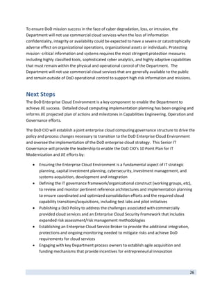 To ensure DoD mission success in the face of cyber degradation, loss, or intrusion, the 
Department will not use commercial cloud services when the loss of information 
confidentiality, integrity or availability could be expected to have a severe or catastrophically 
adverse effect on organizational operations, organizational assets or individuals. Protecting 
mission ‐critical information and systems requires the most stringent protection measures 
including highly classified tools, sophisticated cyber analytics, and highly adaptive capabilities 
that must remain within the physical and operational control of the Department.  The 
Department will not use commercial cloud services that are generally available to the public 
and remain outside of DoD operational control to support high risk information and missions. 


Next Steps 
The DoD Enterprise Cloud Environment is a key component to enable the Department to 
achieve JIE success.  Detailed cloud computing implementation planning has been ongoing and 
informs JIE projected plan of actions and milestones in Capabilities Engineering, Operation and 
Governance efforts. 

The DoD CIO will establish a joint enterprise cloud computing governance structure to drive the 
policy and process changes necessary to transition to the DoD Enterprise Cloud Environment 
and oversee the implementation of the DoD enterprise cloud strategy.  This Senior IT 
Governance will provide the leadership to enable the DoD CIO’s 10 Point Plan for IT 
Modernization and JIE efforts by: 

       Ensuring the Enterprise Cloud Environment is a fundamental aspect of IT strategic 
        planning, capital investment planning, cybersecurity, investment management, and 
        systems acquisition, development and integration  
       Defining the IT governance framework/organizational construct (working groups, etc), 
        to review and monitor pertinent reference architectures and implementation planning 
        to ensure coordinated and optimized consolidation efforts and the required cloud 
        capability transitions/acquisitions, including test labs and pilot initiatives 
       Publishing a DoD Policy to address the challenges associated with commercially 
        provided cloud services and an Enterprise Cloud Security Framework that includes 
        expanded risk assessment/risk management methodologies   
       Establishing an Enterprise Cloud Service Broker to provide the additional integration, 
        protections and ongoing monitoring needed to mitigate risks and achieve DoD 
        requirements for cloud services 
       Engaging with key Department process owners to establish agile acquisition and   
        funding mechanisms that provide incentives for entrepreneurial innovation 


 
                                                                                                 26 
 