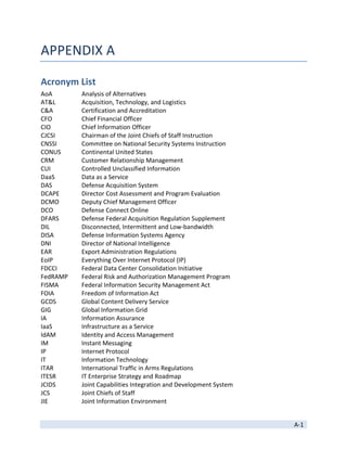 APPENDIX A 

Acronym List 
AoA        Analysis of Alternatives 
AT&L       Acquisition, Technology, and Logistics 
C&A        Certification and Accreditation 
CFO        Chief Financial Officer 
CIO        Chief Information Officer 
CJCSI      Chairman of the Joint Chiefs of Staff Instruction 
CNSSI      Committee on National Security Systems Instruction 
CONUS      Continental United States 
CRM        Customer Relationship Management 
CUI        Controlled Unclassified Information 
DaaS       Data as a Service 
DAS        Defense Acquisition System 
DCAPE      Director Cost Assessment and Program Evaluation 
DCMO       Deputy Chief Management Officer 
DCO        Defense Connect Online 
DFARS      Defense Federal Acquisition Regulation Supplement 
DIL        Disconnected, Intermittent and Low‐bandwidth 
DISA       Defense Information Systems Agency 
DNI        Director of National Intelligence 
EAR        Export Administration Regulations 
EoIP       Everything Over Internet Protocol (IP) 
FDCCI      Federal Data Center Consolidation Initiative 
FedRAMP    Federal Risk and Authorization Management Program 
FISMA      Federal Information Security Management Act 
FOIA       Freedom of Information Act 
GCDS       Global Content Delivery Service 
GIG        Global Information Grid 
IA         Information Assurance 
IaaS       Infrastructure as a Service 
IdAM       Identity and Access Management 
IM         Instant Messaging 
IP         Internet Protocol 
IT         Information Technology 
ITAR       International Traffic in Arms Regulations 
ITESR      IT Enterprise Strategy and Roadmap 
JCIDS      Joint Capabilities Integration and Development System 
JCS        Joint Chiefs of Staff 
JIE        Joint Information Environment  

 
                                                                    A‐1 
 