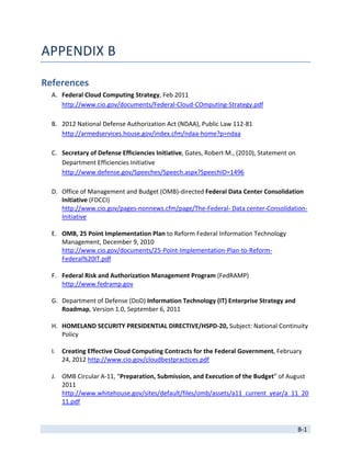 APPENDIX B 

References 
    A. Federal Cloud Computing Strategy, Feb 2011 
       http://www.cio.gov/documents/Federal‐Cloud‐COmputing‐Strategy.pdf 
        
    B. 2012 National Defense Authorization Act (NDAA), Public Law 112‐81 
       http://armedservices.house.gov/index.cfm/ndaa‐home?p=ndaa 
        
    C. Secretary of Defense Efficiencies Initiative, Gates, Robert M., (2010), Statement on 
       Department Efficiencies Initiative 
       http://www.defense.gov/Speeches/Speech.aspx?SpeechID=1496 
        
    D. Office of Management and Budget (OMB)‐directed Federal Data Center Consolidation 
       Initiative (FDCCI) 
       http://www.cio.gov/pages‐nonnews.cfm/page/The‐Federal‐ Data center‐Consolidation‐
       Initiative 
        
    E. OMB, 25 Point Implementation Plan to Reform Federal Information Technology 
       Management, December 9, 2010 
       http://www.cio.gov/documents/25‐Point‐Implementation‐Plan‐to‐Reform‐
       Federal%20IT.pdf 
        
    F. Federal Risk and Authorization Management Program (FedRAMP) 
       http://www.fedramp.gov 
        
    G. Department of Defense (DoD) Information Technology (IT) Enterprise Strategy and 
       Roadmap, Version 1.0, September 6, 2011 
        
    H. HOMELAND SECURITY PRESIDENTIAL DIRECTIVE/HSPD‐20, Subject: National Continuity 
       Policy 
        
    I. Creating Effective Cloud Computing Contracts for the Federal Government, February 
       24, 2012 http://www.cio.gov/cloudbestpractices.pdf 
     
    J. OMB Circular A‐11, “Preparation, Submission, and Execution of the Budget” of August 
       2011 
       http://www.whitehouse.gov/sites/default/files/omb/assets/a11_current_year/a_11_20
       11.pdf 

 
                                                                                       B‐1 
 