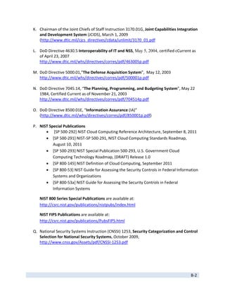 K. Chairman of the Joint Chiefs of Staff Instruction 3170.01G, Joint Capabilities Integration 
       and Development System (JCIDS), March 1, 2009 
       (http://www.dtic.mil/cjcs_directives/cdata/unlimit/3170_01.pdf 
        
    L. DoD Directive 4630.5 Interoperability of IT and NSS, May 5, 2004, certified cCurrent as 
       of April 23, 2007 
       http://www.dtic.mil/whs/directives/corres/pdf/463005p.pdf 
        
    M. DoD Directive 5000.01,”The Defense Acquisition System”,  May 12, 2003 
       http://www.dtic.mil/whs/directives/corres/pdf/500001p.pdf 
        
    N. DoD Directive 7045.14, “The Planning, Programming, and Budgeting System”, May 22 
       1984, Certified Current as of November 21, 2003 
       http://www.dtic.mil/whs/directives/corres/pdf/704514p.pdf 
        
    O. DoD Directive 8500.01E, “Information Assurance (IA)” 
       (http://www.dtic.mil/whs/directives/corres/pdf/850001p.pdf) 
        
    P. NIST Special Publications 
             [SP 500‐292] NIST Cloud Computing Reference Architecture, September 8, 2011 
            [SP 500‐291] NIST‐SP 500‐291, NIST Cloud Computing Standards Roadmap, 
               August 10, 2011 
            [SP 500‐293] NIST Special Publication 500‐293, U.S. Government Cloud 
               Computing Technology Roadmap, (DRAFT) Release 1.0 
            [SP 800‐145] NIST Definition of Cloud Computing, September 2011 
            [SP 800‐53] NIST Guide for Assessing the Security Controls in Federal Information 
               Systems and Organizations 
            [SP 800‐53a] NIST Guide for Assessing the Security Controls in Federal 
               Information Systems 

       NIST 800 Series Special Publications are available at: 
       http://csrc.nist.gov/publications/nistpubs/index.html 

       NIST FIPS Publications are available at:  
       http://csrc.nist.gov/publications/PubsFIPS.html 

    Q. National Security Systems Instruction (CNSSI) 1253, Security Categorization and Control 
       Selection for National Security Systems, October 2009,  
       http://www.cnss.gov/Assets/pdf/CNSSI‐1253.pdf 
        




 
                                                                                             B‐2 
 