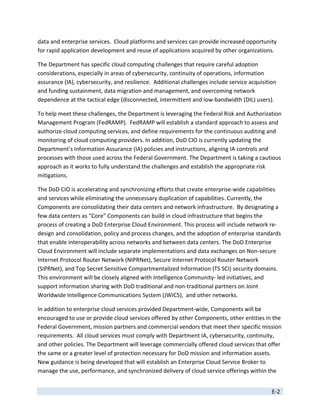 data and enterprise services.  Cloud platforms and services can provide increased opportunity 
for rapid application development and reuse of applications acquired by other organizations. 

The Department has specific cloud computing challenges that require careful adoption 
considerations, especially in areas of cybersecurity, continuity of operations, information 
assurance (IA), cybersecurity, and resilience.  Additional challenges include service acquisition 
and funding sustainment, data migration and management, and overcoming network 
dependence at the tactical edge (disconnected, intermittent and low‐bandwidth (DIL) users). 

To help meet these challenges, the Department is leveraging the Federal Risk and Authorization 
Management Program (FedRAMP).  FedRAMP will establish a standard approach to assess and 
authorize cloud computing services, and define requirements for the continuous auditing and 
monitoring of cloud computing providers. In addition, DoD CIO is currently updating the 
Department’s Information Assurance (IA) policies and instructions, aligning IA controls and 
processes with those used across the Federal Government. The Department is taking a cautious 
approach as it works to fully understand the challenges and establish the appropriate risk 
mitigations.  

The DoD CIO is accelerating and synchronizing efforts that create enterprise‐wide capabilities 
and services while eliminating the unnecessary duplication of capabilities. Currently, the 
Components are consolidating their data centers and network infrastructure.  By designating a 
few data centers as “Core” Components can build in cloud infrastructure that begins the 
process of creating a DoD Enterprise Cloud Environment. This process will include network re‐
design and consolidation, policy and process changes, and the adoption of enterprise standards 
that enable interoperability across networks and between data centers. The DoD Enterprise 
Cloud Environment will include separate implementations and data exchanges on Non‐secure 
Internet Protocol Router Network (NIPRNet), Secure Internet Protocol Router Network 
(SIPRNet), and Top Secret Sensitive Compartmentalized Information (TS SCI) security domains.  
This environment will be closely aligned with Intelligence Community‐ led initiatives, and 
support information sharing with DoD traditional and non‐traditional partners on Joint 
Worldwide Intelligence Communications System (JWICS),  and other networks. 

In addition to enterprise cloud services provided Department‐wide, Components will be 
encouraged to use or provide cloud services offered by other Components, other entities in the 
Federal Government, mission partners and commercial vendors that meet their specific mission 
requirements.  All cloud services must comply with Department IA, cybersecurity, continuity, 
and other policies. The Department will leverage commercially offered cloud services that offer 
the same or a greater level of protection necessary for DoD mission and information assets.  
New guidance is being developed that will establish an Enterprise Cloud Service Broker to 
manage the use, performance, and synchronized delivery of cloud service offerings within the 


                                                                                               E‐2 
 
