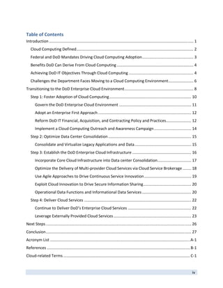 Table of Contents 
Introduction .................................................................................................................................... 1 
   Cloud Computing Defined ........................................................................................................... 2 
   Federal and DoD Mandates Driving Cloud Computing Adoption ............................................... 3 
   Benefits DoD Can Derive From Cloud Computing ...................................................................... 4 
   Achieving DoD IT Objectives Through Cloud Computing ........................................................... 4 
   Challenges the Department Faces Moving to a Cloud Computing Environment ....................... 6 
Transitioning to the DoD Enterprise Cloud Environment ............................................................... 8 
   Step 1: Foster Adoption of Cloud Computing ........................................................................... 10 
       Govern the DoD Enterprise Cloud Environment .................................................................. 11 
       Adopt an Enterprise First Approach ..................................................................................... 12 
       Reform DoD IT Financial, Acquisition, and Contracting Policy and Practices ....................... 12 
       Implement a Cloud Computing Outreach and Awareness Campaign .................................. 14 
   Step 2: Optimize Data Center Consolidation ............................................................................ 15 
       Consolidate and Virtualize Legacy Applications and Data .................................................... 15 
   Step 3: Establish the DoD Enterprise Cloud Infrastructure ...................................................... 16 
       Incorporate Core Cloud Infrastructure into Data center Consolidation .............................. 17 
                                                                           .
       Optimize the Delivery of Multi‐provider Cloud Services via Cloud Service Brokerage ........ 18 
       Use Agile Approaches to Drive Continuous Service Innovation ........................................... 19 
       Exploit Cloud Innovation to Drive Secure Information Sharing ............................................ 20 
       Operational Data Functions and Informational Data Services ............................................. 20 
   Step 4: Deliver Cloud Services .................................................................................................. 22 
       Continue to Deliver DoD’s Enterprise Cloud Services .......................................................... 22 
       Leverage Externally Provided Cloud Services ....................................................................... 23 
Next Steps ..................................................................................................................................... 26 
Conclusion ..................................................................................................................................... 27 
Acronym List ................................................................................................................................ A‐1 
References ................................................................................................................................... B‐1 
Cloud‐related Terms .................................................................................................................... C‐1 


                                                                                                                                               iv 
 