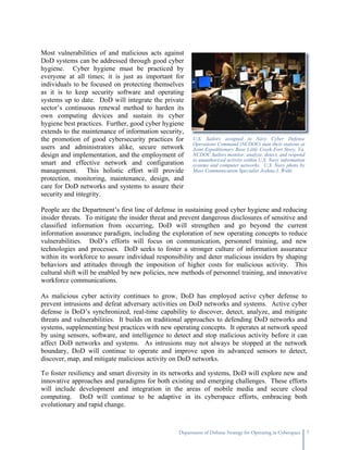 Most vulnerabilities of and malicious acts against
DoD systems can be addressed through good cyber
hygiene. Cyber hygiene must be practiced by
everyone at all times; it is just as important for
individuals to be focused on protecting themselves
as it is to keep security software and operating
systems up to date. DoD will integrate the private
sector’s continuous renewal method to harden its
own computing devices and sustain its cyber
hygiene best practices. Further, good cyber hygiene
extends to the maintenance of information security,
the promotion of good cybersecurity practices for       U.S. Sailors assigned to Navy Cyber Defense
                                                        Operations Command (NCDOC) man their stations at
users and administrators alike, secure network          Joint Expeditionary Base Little Creek-Fort Story, Va.
design and implementation, and the employment of        NCDOC Sailors monitor, analyze, detect, and respond
                                                        to unauthorized activity within U.S. Navy information
smart and effective network and configuration           systems and computer networks. U.S. Navy photo by
management. This holistic effort will provide           Mass Communication Specialist Joshua J. Wahl.
protection, monitoring, maintenance, design, and
care for DoD networks and systems to assure their
security and integrity.

People are the Department’s first line of defense in sustaining good cyber hygiene and reducing
insider threats. To mitigate the insider threat and prevent dangerous disclosures of sensitive and
classified information from occurring, DoD will strengthen and go beyond the current
information assurance paradigm, including the exploration of new operating concepts to reduce
vulnerabilities. DoD’s efforts will focus on communication, personnel training, and new
technologies and processes. DoD seeks to foster a stronger culture of information assurance
within its workforce to assure individual responsibility and deter malicious insiders by shaping
behaviors and attitudes through the imposition of higher costs for malicious activity. This
cultural shift will be enabled by new policies, new methods of personnel training, and innovative
workforce communications.

As malicious cyber activity continues to grow, DoD has employed active cyber defense to
prevent intrusions and defeat adversary activities on DoD networks and systems. Active cyber
defense is DoD’s synchronized, real-time capability to discover, detect, analyze, and mitigate
threats and vulnerabilities. It builds on traditional approaches to defending DoD networks and
systems, supplementing best practices with new operating concepts. It operates at network speed
by using sensors, software, and intelligence to detect and stop malicious activity before it can
affect DoD networks and systems. As intrusions may not always be stopped at the network
boundary, DoD will continue to operate and improve upon its advanced sensors to detect,
discover, map, and mitigate malicious activity on DoD networks.

To foster resiliency and smart diversity in its networks and systems, DoD will explore new and
innovative approaches and paradigms for both existing and emerging challenges. These efforts
will include development and integration in the areas of mobile media and secure cloud
computing. DoD will continue to be adaptive in its cyberspace efforts, embracing both
evolutionary and rapid change.



                                                  Department of Defense Strategy for Operating in Cyberspace    7
 