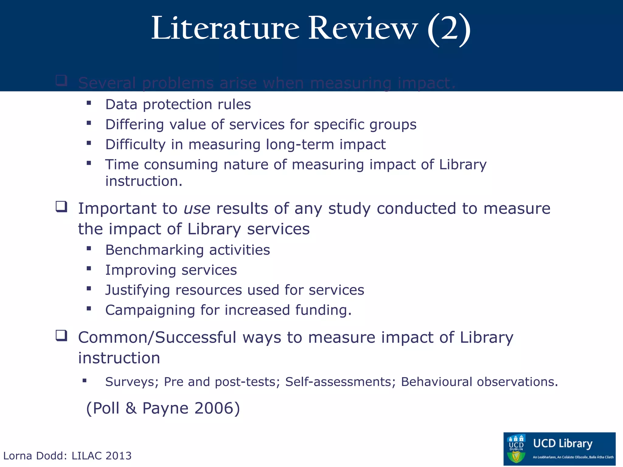 Literature Review (2)
         Several problems arise when measuring impact.
                 Data protection rules
                 Differing value of services for specific groups
                 Difficulty in measuring long-term impact
                 Time consuming nature of measuring impact of Library
                  instruction.
         Important to use results of any study conducted to measure
          the impact of Library services
                 Benchmarking activities
                 Improving services
                 Justifying resources used for services
                 Campaigning for increased funding.
         Common/Successful ways to measure impact of Library
          instruction
                 Surveys; Pre and post-tests; Self-assessments; Behavioural observations.

              (Poll & Payne 2006)

Lorna Dodd: LILAC 2013
 