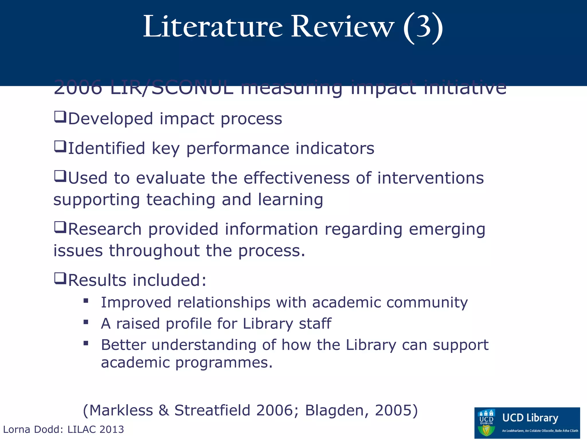 Literature Review (3)
         2006 LIR/SCONUL measuring impact initiative
         Developed impact process
         Identified key performance indicators
         Used to evaluate the effectiveness of interventions
         supporting teaching and learning
         Research provided information regarding emerging
         issues throughout the process.
         Results included:
               Improved relationships with academic community
               A raised profile for Library staff
               Better understanding of how the Library can support
                academic programmes.


              (Markless & Streatfield 2006; Blagden, 2005)
Lorna Dodd: LILAC 2013
 