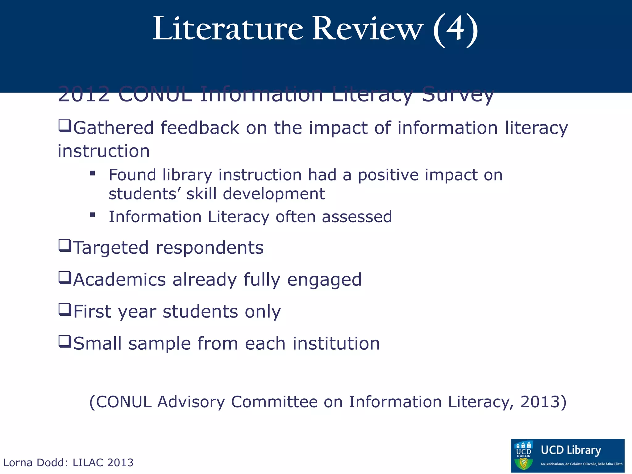Literature Review (4)
         2012 CONUL Information Literacy Survey
         Gathered feedback on the impact of information literacy
         instruction
               Found library instruction had a positive impact on
                students’ skill development
               Information Literacy often assessed
         Targeted respondents
         Academics already fully engaged
         First year students only
         Small sample from each institution


              (CONUL Advisory Committee on Information Literacy, 2013)


Lorna Dodd: LILAC 2013
 