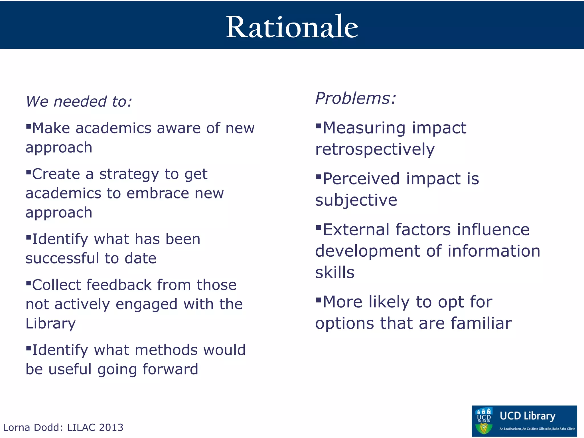 Rationale

    We needed to:                     Problems:
    Make academics aware of new      Measuring impact
    approach                          retrospectively
    Create a strategy to get         Perceived impact is
    academics to embrace new
                                      subjective
    approach
                                      External factors influence
    Identify what has been
    successful to date                development of information
                                      skills
    Collect feedback from those
    not actively engaged with the     More likely to opt for
    Library                           options that are familiar
    Identify what methods would
    be useful going forward


Lorna Dodd: LILAC 2013
 