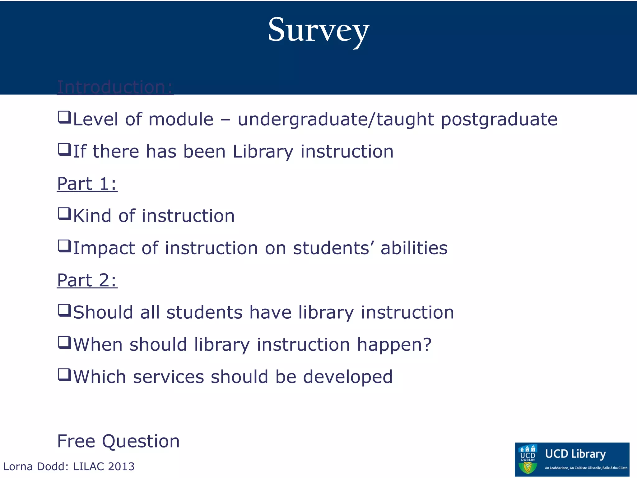 Survey
        Introduction:
        Level of module – undergraduate/taught postgraduate
        If there has been Library instruction
        Part 1:
        Kind of instruction
        Impact of instruction on students’ abilities
        Part 2:
        Should all students have library instruction
        When should library instruction happen?
        Which services should be developed


        Free Question
Lorna Dodd: LILAC 2013
 