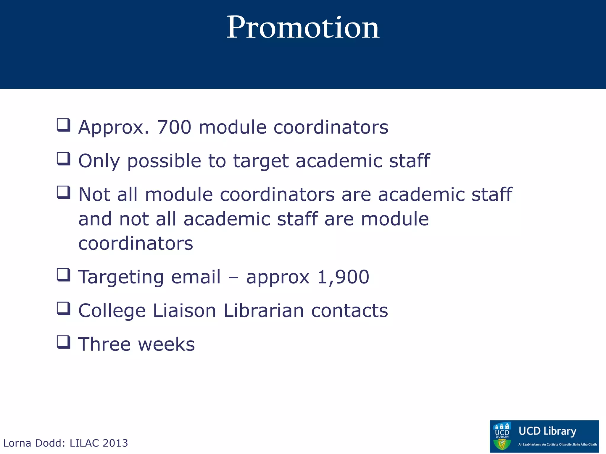 Promotion

          Approx. 700 module coordinators
          Only possible to target academic staff
          Not all module coordinators are academic staff
           and not all academic staff are module
           coordinators
          Targeting email – approx 1,900
          College Liaison Librarian contacts
          Three weeks




Lorna Dodd: LILAC 2013
 
