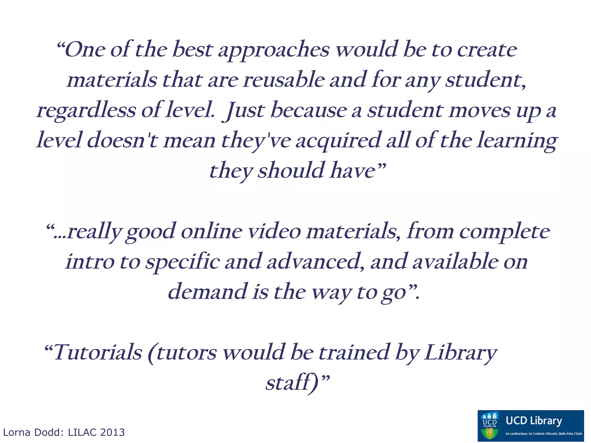 “One of the best approaches would be to create
        materials that are reusable and for any student,
     regardless of level. Just because a student moves up a
     level doesn't mean they've acquired all of the learning
                        they should have”

       “…really good online video materials, from complete
         intro to specific and advanced, and available on
                    demand is the way to go”.

      “Tutorials (tutors would be trained by Library
                            staff)”
Lorna Dodd: LILAC 2013
 