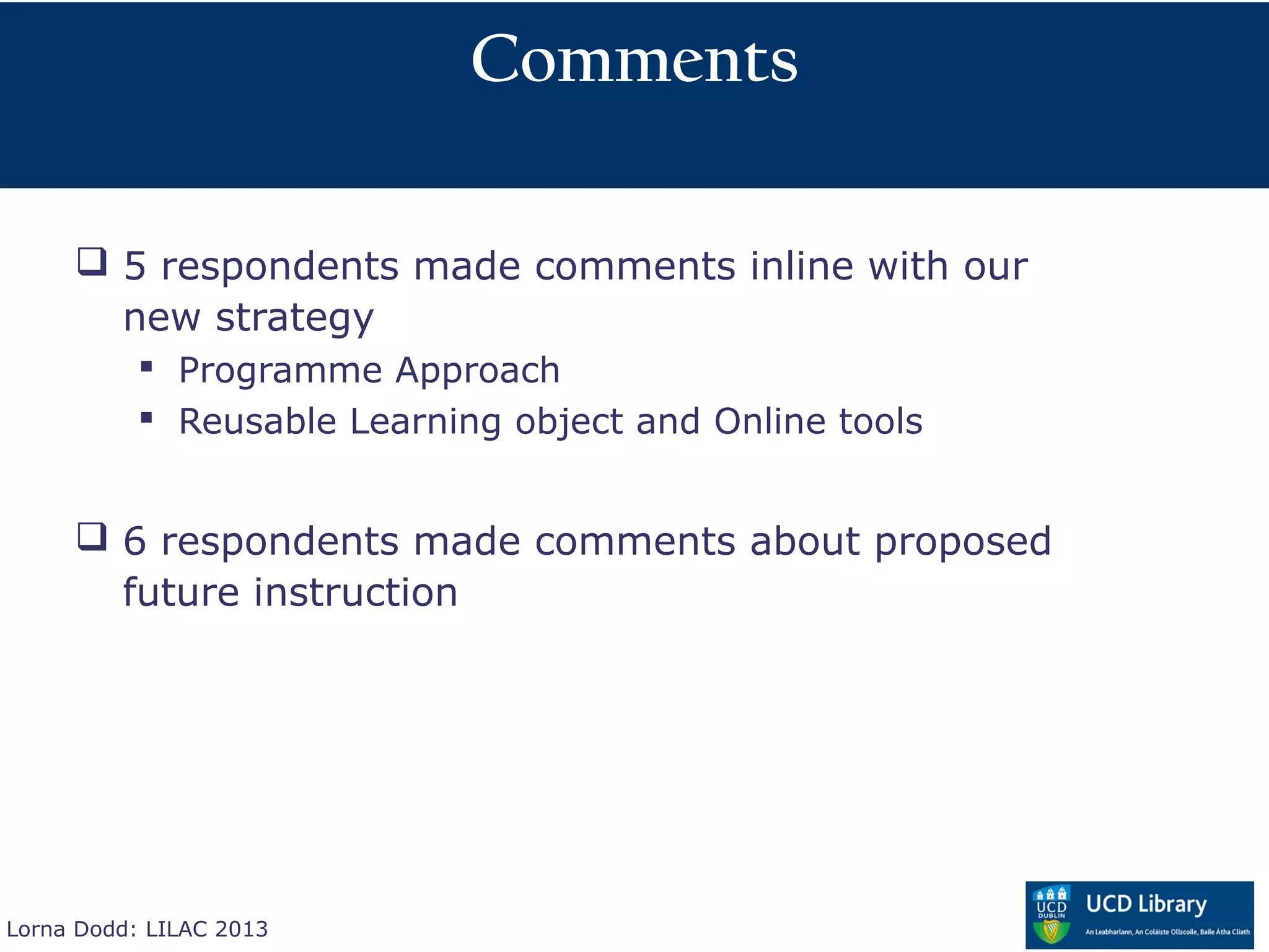 Comments

      5 respondents made comments inline with our
       new strategy
            Programme Approach
            Reusable Learning object and Online tools


      6 respondents made comments about proposed
       future instruction




Lorna Dodd: LILAC 2013
 