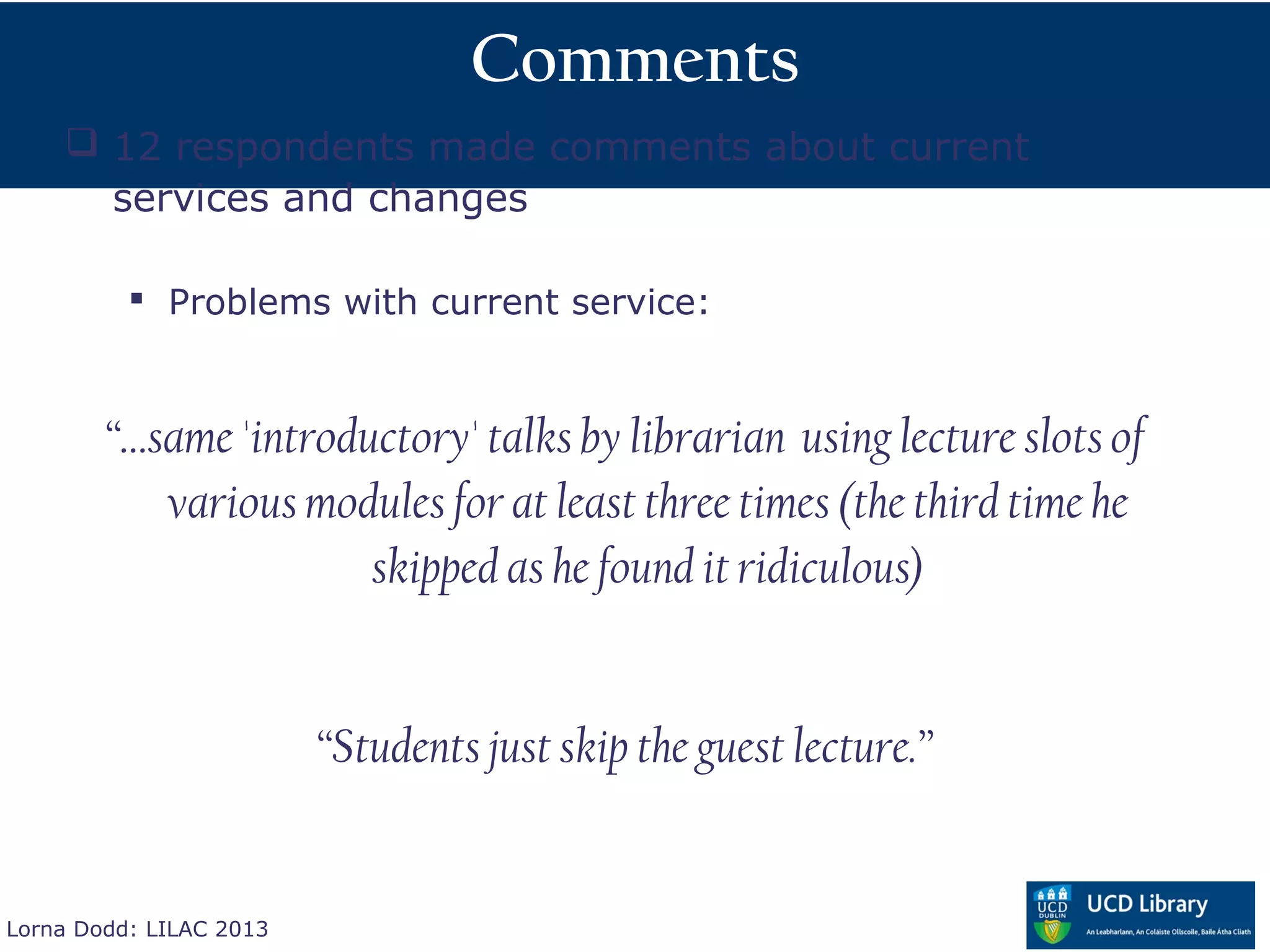 Comments
     12 respondents made comments about current
      services and changes

           Problems with current service:



        “…same 'introductory' talks by librarian using lecture slots of
           various modules for at least three times (the third time he
                       skipped as he found it ridiculous)


                         “Students just skip the guest lecture.”


Lorna Dodd: LILAC 2013
 