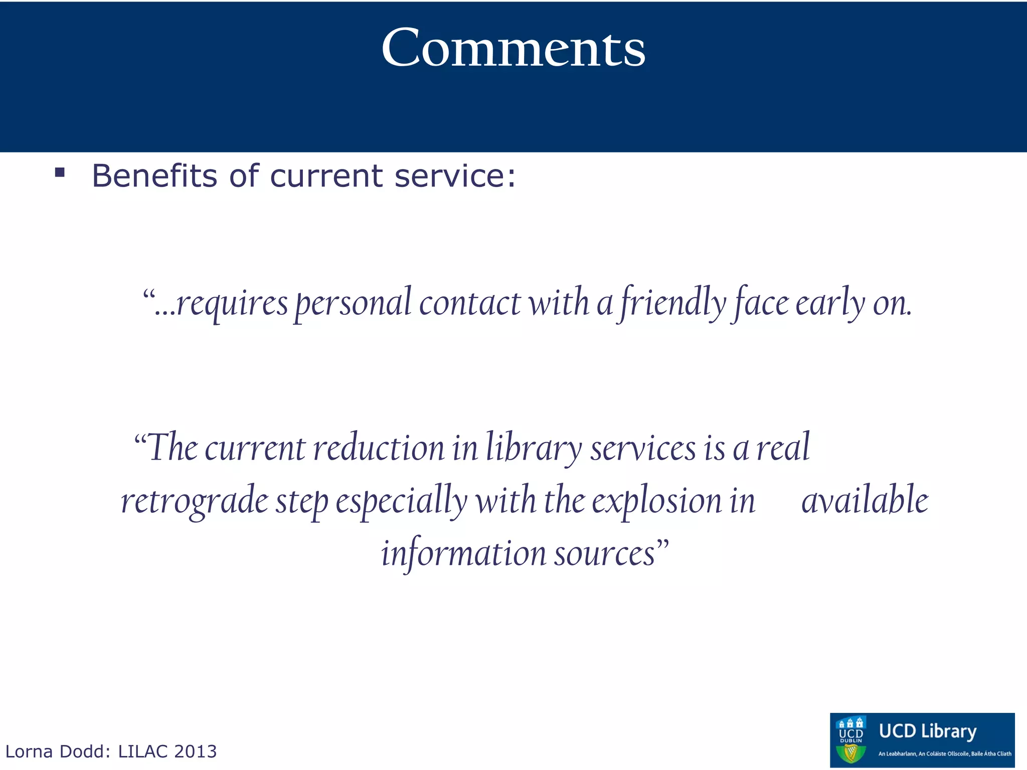 Comments

     Benefits of current service:



              “…requires personal contact with a friendly face early on.


            “The current reduction in library services is a real
           retrograde step especially with the explosion in available
                              information sources”



Lorna Dodd: LILAC 2013
 