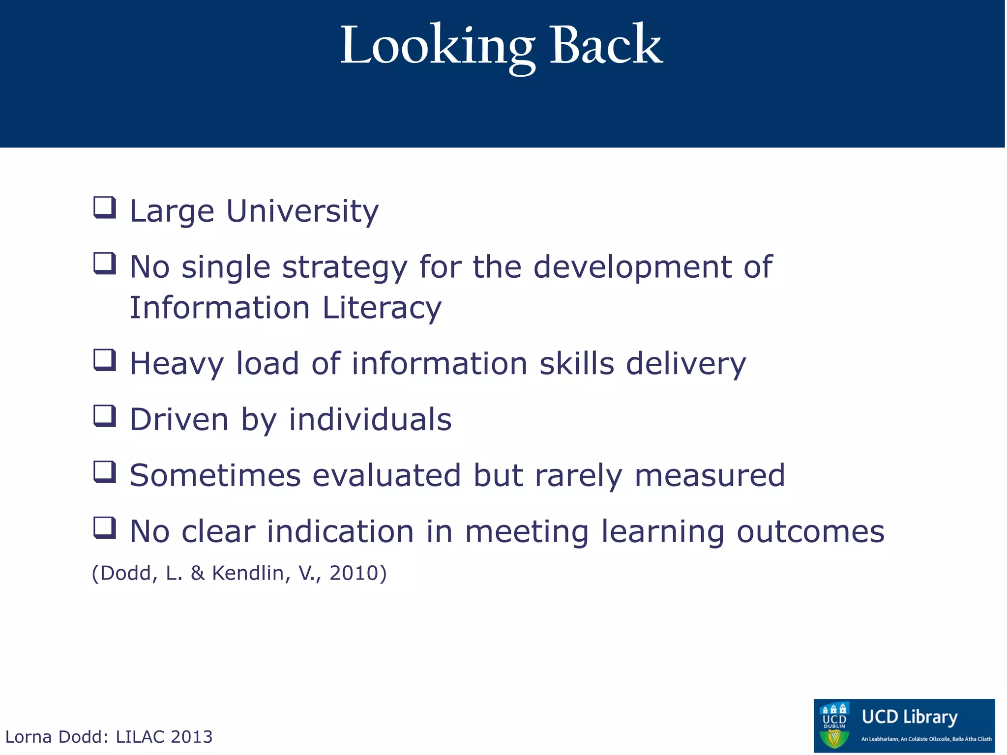 Looking Back

          Large University
          No single strategy for the development of
           Information Literacy
          Heavy load of information skills delivery
          Driven by individuals
          Sometimes evaluated but rarely measured
          No clear indication in meeting learning outcomes
         (Dodd, L. & Kendlin, V., 2010)




Lorna Dodd: LILAC 2013
 
