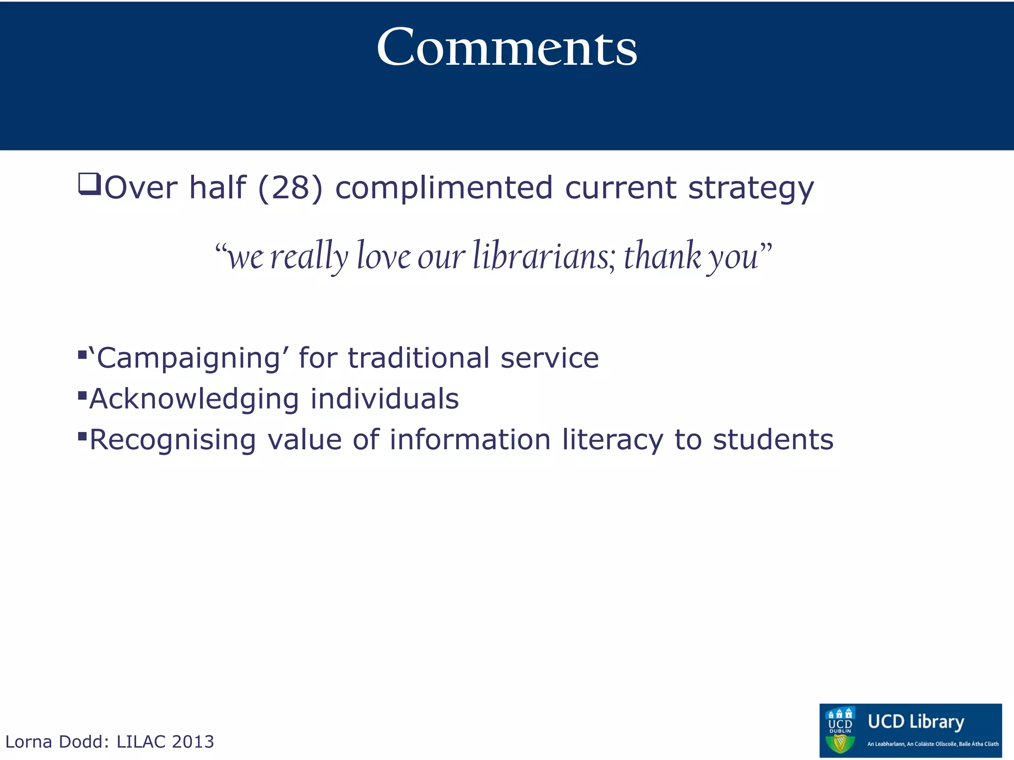Comments

       Over half (28) complimented current strategy

                     “we really love our librarians; thank you”

       ‘Campaigning’ for traditional service
       Acknowledging individuals
       Recognising value of information literacy to students




Lorna Dodd: LILAC 2013
 