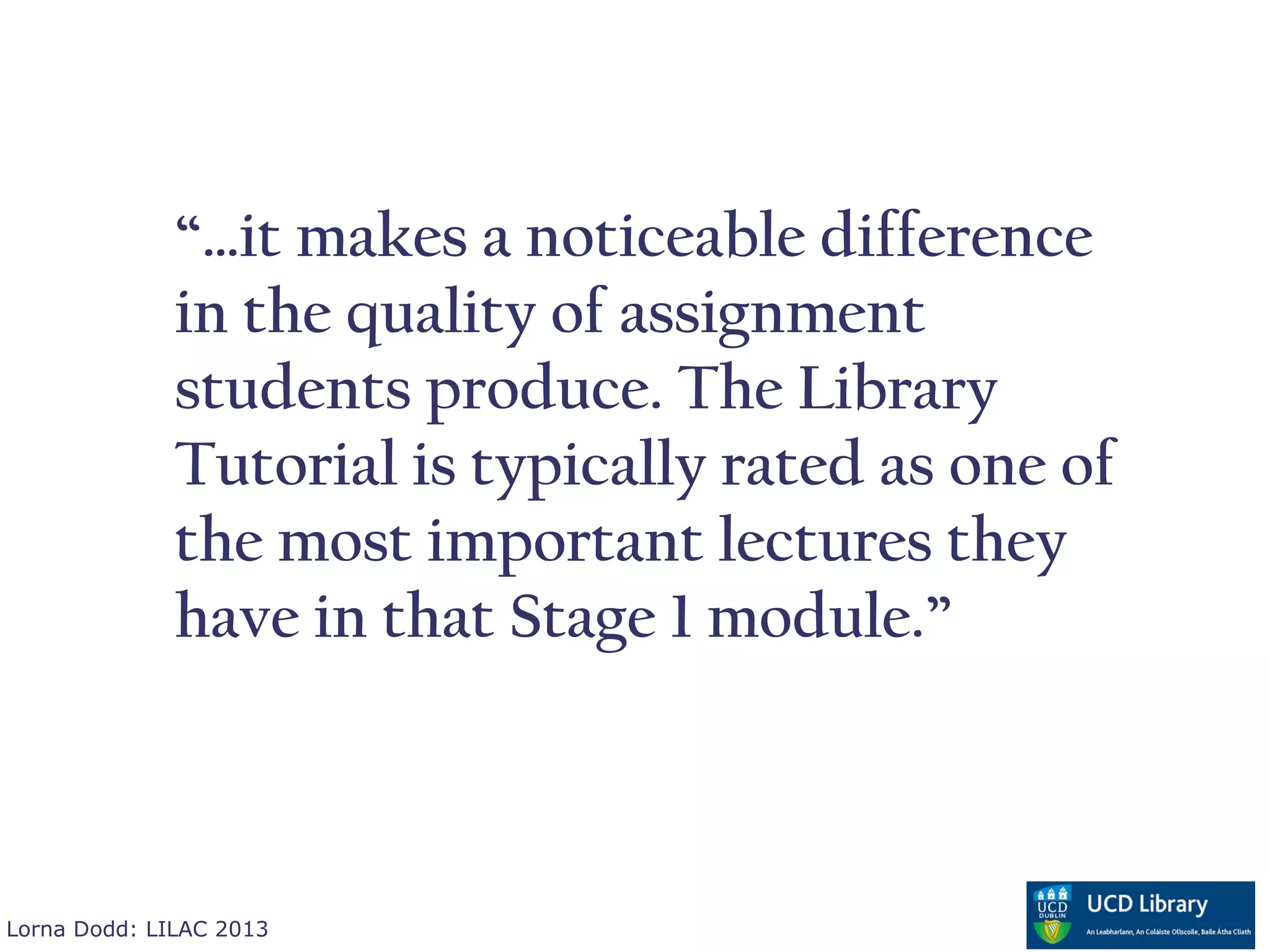 “…it makes a noticeable difference
              in the quality of assignment
              students produce. The Library
              Tutorial is typically rated as one of
              the most important lectures they
              have in that Stage 1 module.”



Lorna Dodd: LILAC 2013
 