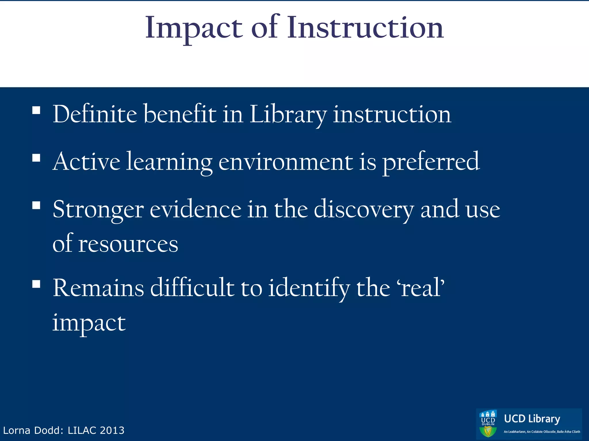 Impact of Instruction

     Definite benefit in Library instruction
     Active learning environment is preferred
     Stronger evidence in the discovery and use
      of resources
     Remains difficult to identify the ‘real’
      impact


Lorna Dodd: LILAC 2013
 