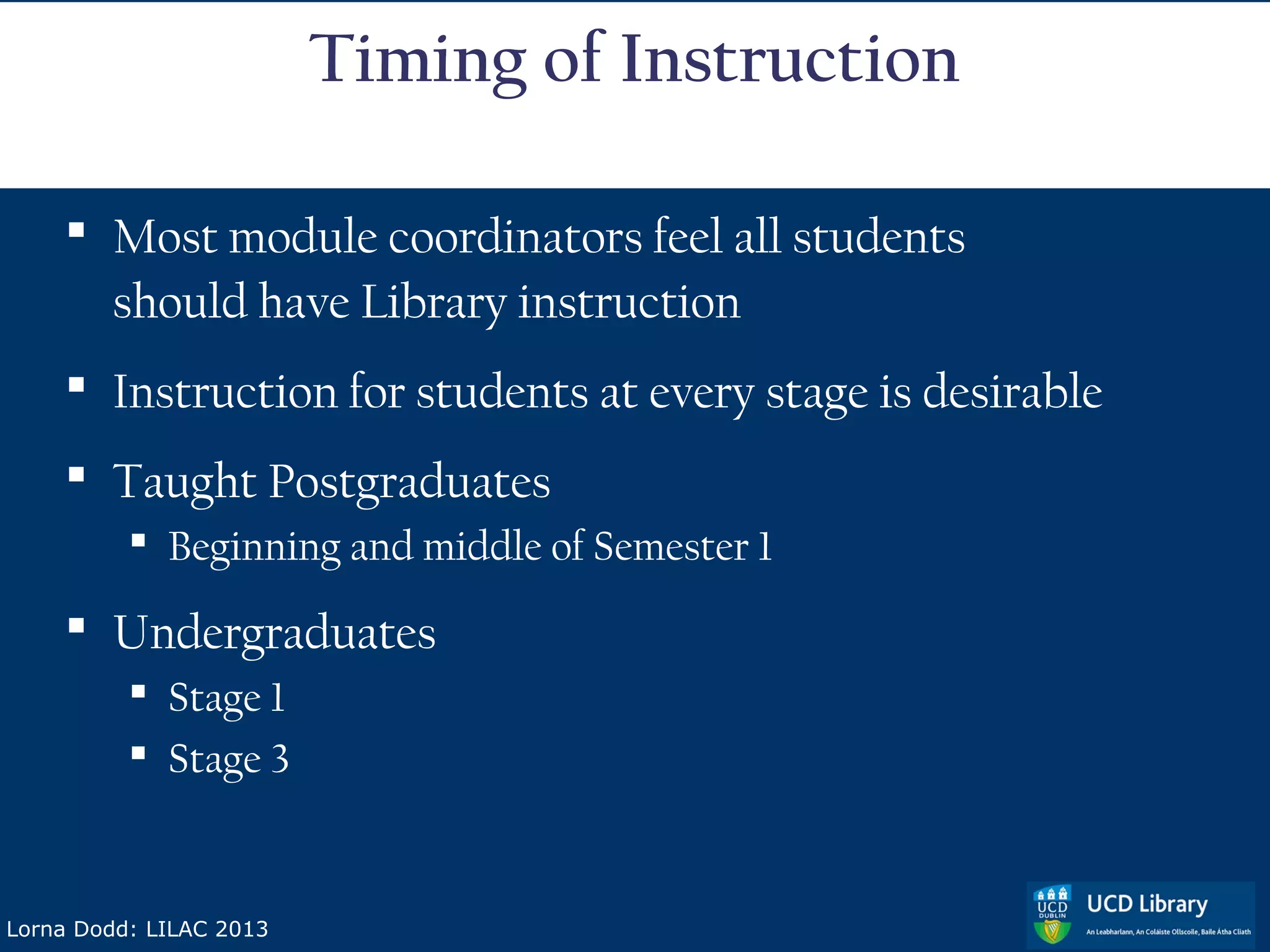 Timing of Instruction

     Most module coordinators feel all students
      should have Library instruction
     Instruction for students at every stage is desirable
     Taught Postgraduates
           Beginning and middle of Semester 1

     Undergraduates
           Stage 1
           Stage 3


Lorna Dodd: LILAC 2013
 