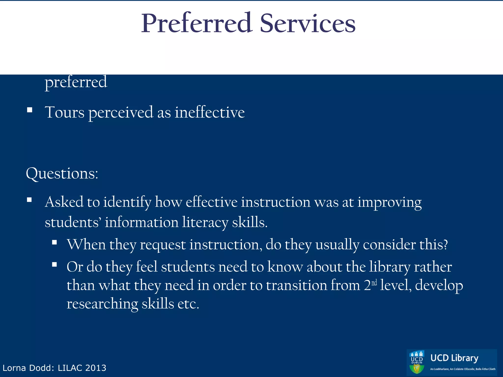 Preferred Services
     Active learning sessions tailored to subject needs most
      preferred
     Tours perceived as ineffective


    Questions:
     Asked to identify how effective instruction was at improving
      students’ information literacy skills.
        When they request instruction, do they usually consider this?
        Or do they feel students need to know about the library rather
         than what they need in order to transition from 2nd level, develop
         researching skills etc.



Lorna Dodd: LILAC 2013
 