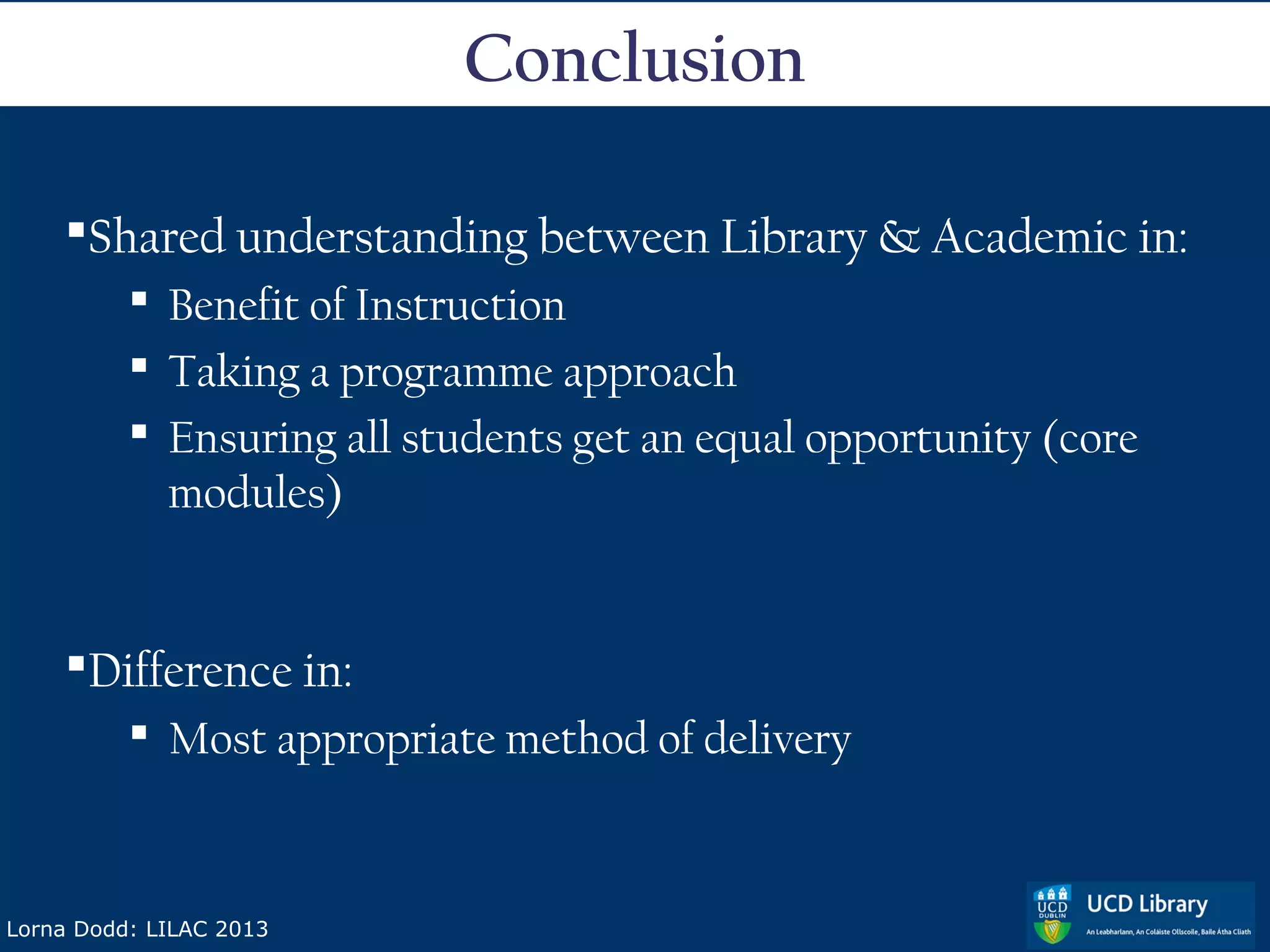 Conclusion

    Shared understanding between Library & Academic in:
           Benefit of Instruction
           Taking a programme approach
           Ensuring all students get an equal opportunity (core
            modules)


    Difference in:
           Most appropriate method of delivery



Lorna Dodd: LILAC 2013
 