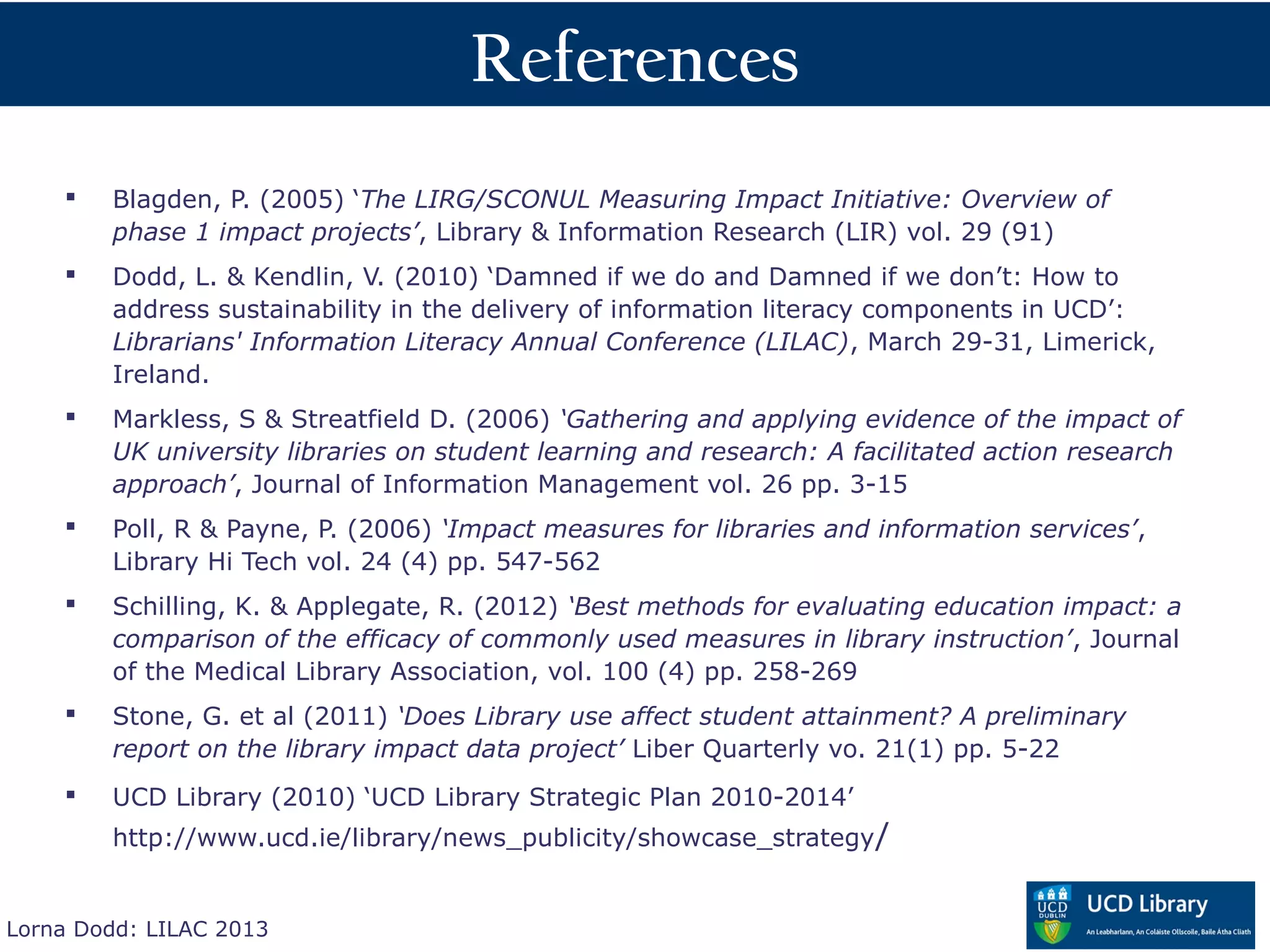 References
       Blagden, P. (2005) ‘The LIRG/SCONUL Measuring Impact Initiative: Overview of
        phase 1 impact projects’, Library & Information Research (LIR) vol. 29 (91)
       Dodd, L. & Kendlin, V. (2010) ‘Damned if we do and Damned if we don’t: How to
        address sustainability in the delivery of information literacy components in UCD’:
        Librarians' Information Literacy Annual Conference (LILAC), March 29-31, Limerick,
        Ireland.
       Markless, S & Streatfield D. (2006) ‘Gathering and applying evidence of the impact of
        UK university libraries on student learning and research: A facilitated action research
        approach’, Journal of Information Management vol. 26 pp. 3-15
       Poll, R & Payne, P. (2006) ‘Impact measures for libraries and information services’,
        Library Hi Tech vol. 24 (4) pp. 547-562
       Schilling, K. & Applegate, R. (2012) ‘Best methods for evaluating education impact: a
        comparison of the efficacy of commonly used measures in library instruction’, Journal
        of the Medical Library Association, vol. 100 (4) pp. 258-269
       Stone, G. et al (2011) ‘Does Library use affect student attainment? A preliminary
        report on the library impact data project’ Liber Quarterly vo. 21(1) pp. 5-22
       UCD Library (2010) ‘UCD Library Strategic Plan 2010-2014’
        http://www.ucd.ie/library/news_publicity/showcase_strategy /


Lorna Dodd: LILAC 2013
 