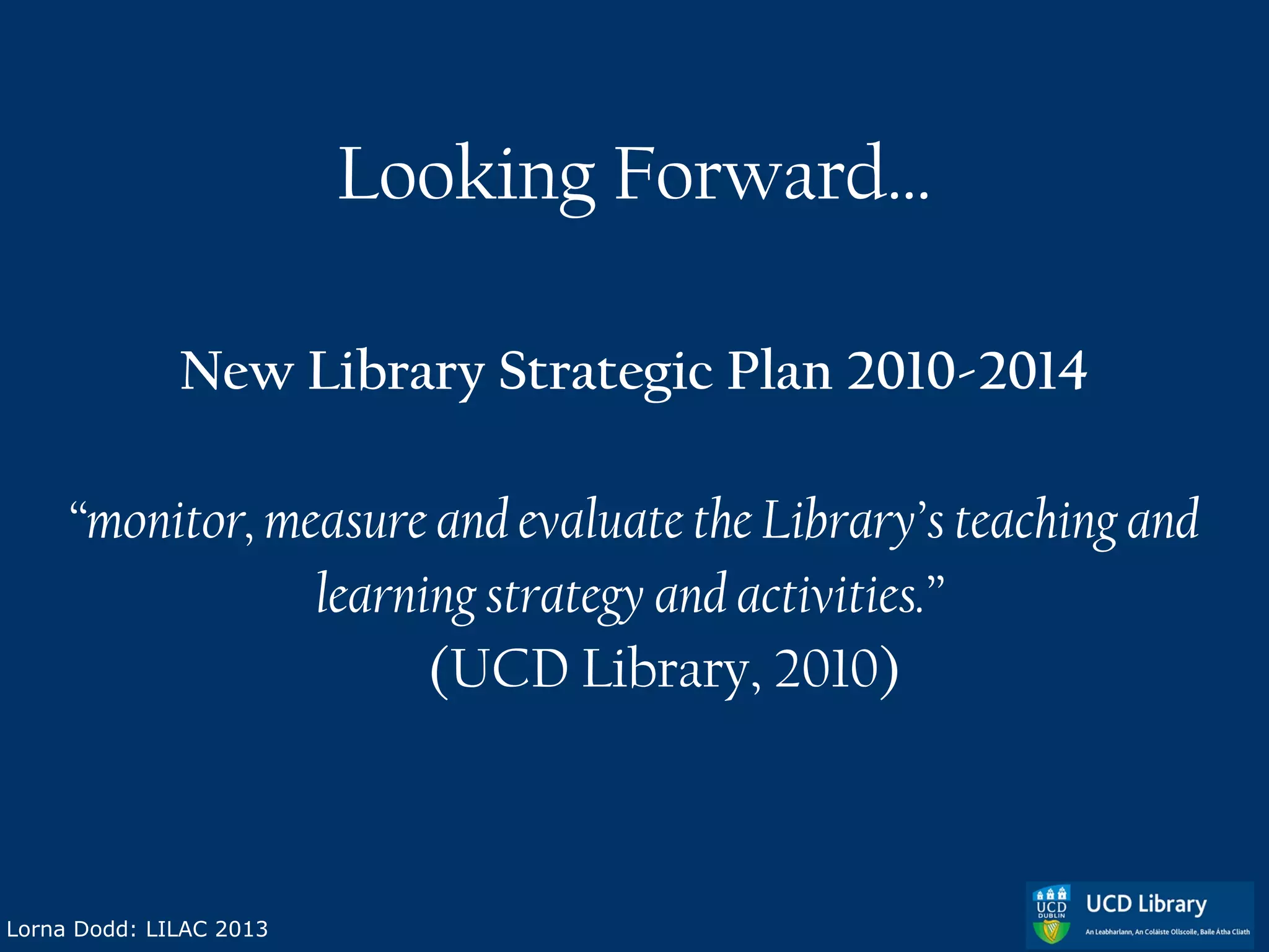 Looking Forward…

              New Library Strategic Plan 2010-2014

     “monitor, measure and evaluate the Library’s teaching and
                 learning strategy and activities.”
                       (UCD Library, 2010)



Lorna Dodd: LILAC 2013
 
