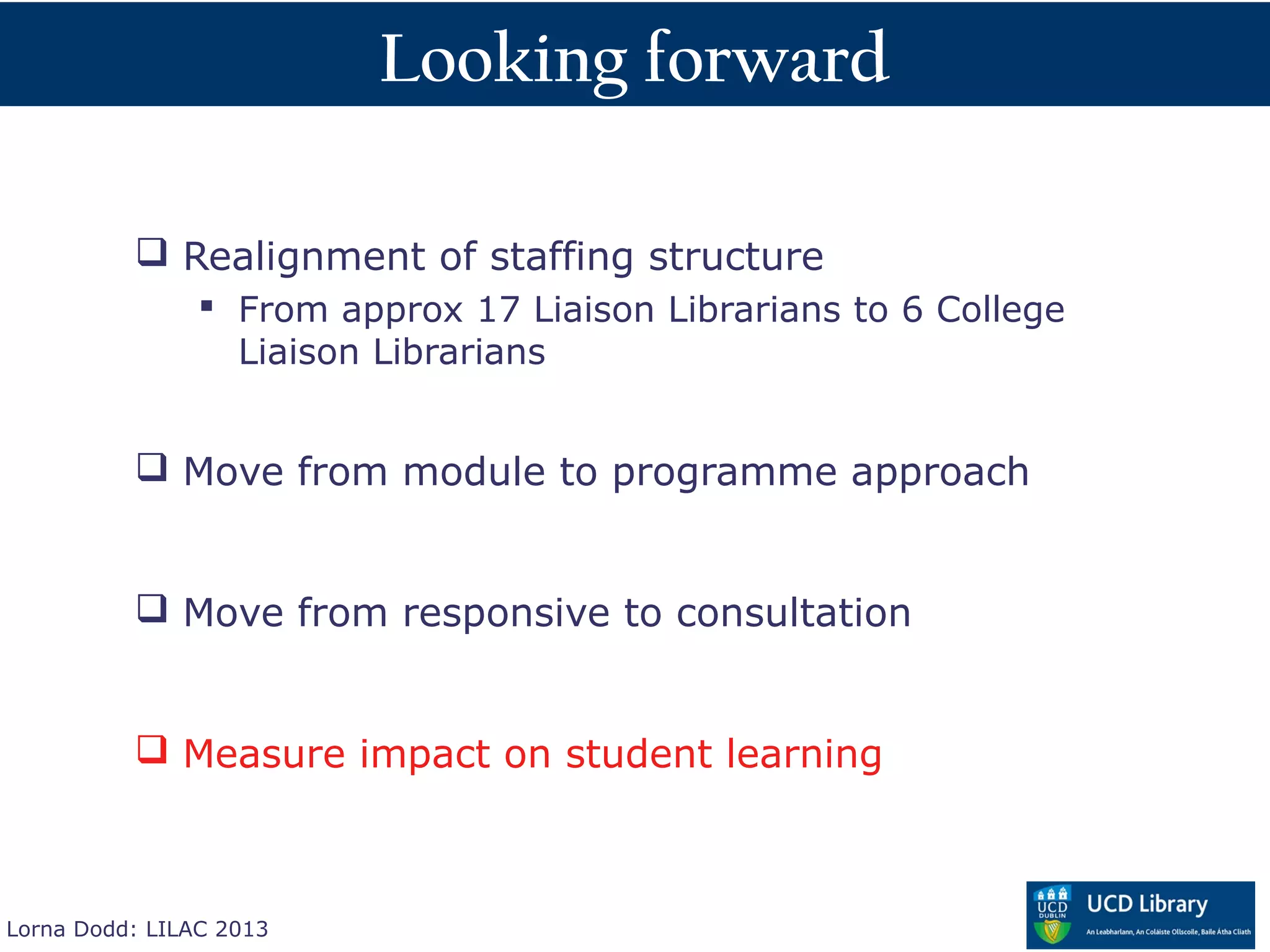 Looking forward

           Realignment of staffing structure
                 From approx 17 Liaison Librarians to 6 College
                  Liaison Librarians


           Move from module to programme approach


           Move from responsive to consultation


           Measure impact on student learning



Lorna Dodd: LILAC 2013
 