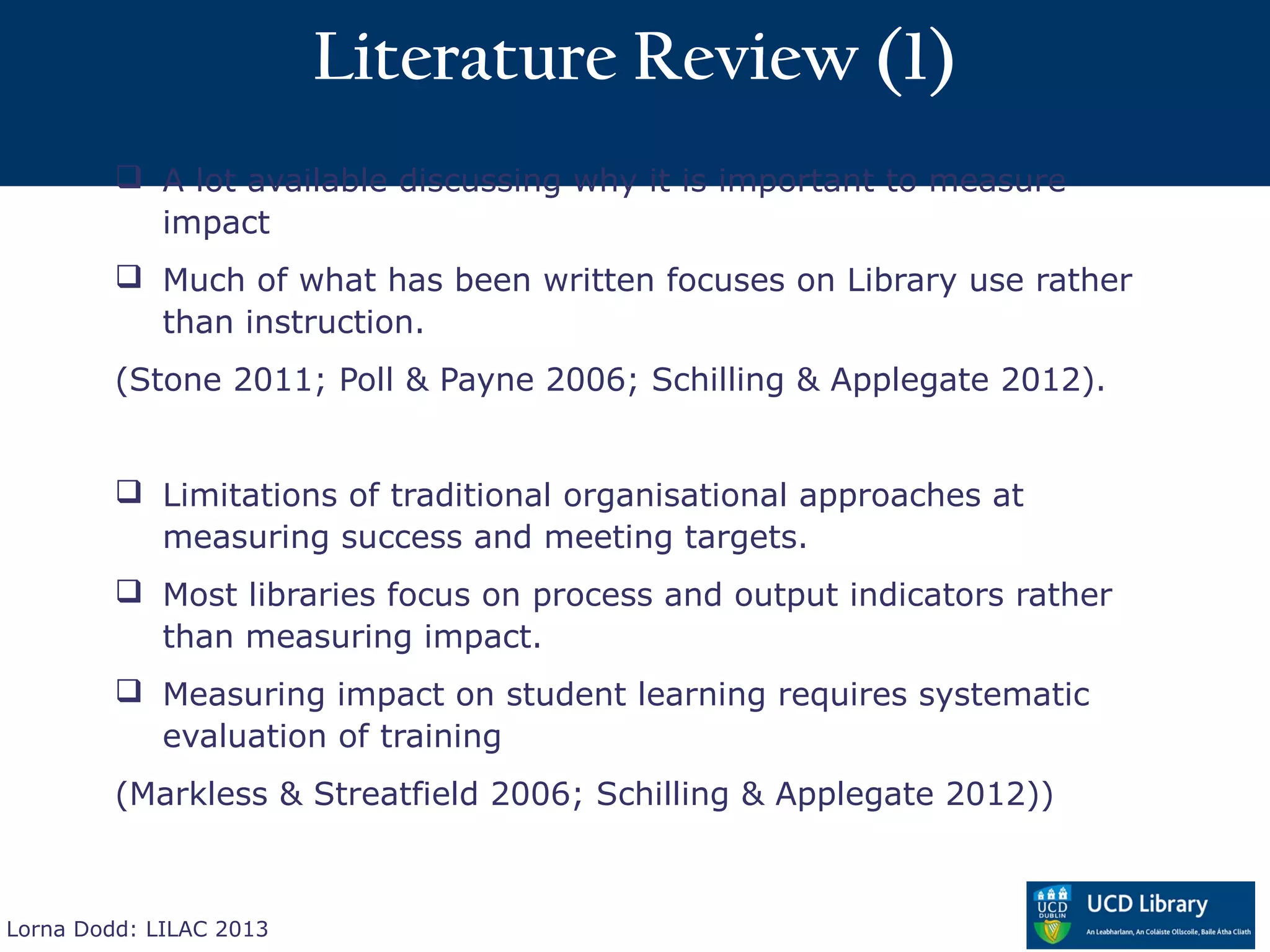 Literature Review (1)
          A lot available discussing why it is important to measure
           impact
          Much of what has been written focuses on Library use rather
           than instruction.
         (Stone 2011; Poll & Payne 2006; Schilling & Applegate 2012).


          Limitations of traditional organisational approaches at
           measuring success and meeting targets.
          Most libraries focus on process and output indicators rather
           than measuring impact.
          Measuring impact on student learning requires systematic
           evaluation of training
         (Markless & Streatfield 2006; Schilling & Applegate 2012))



Lorna Dodd: LILAC 2013
 