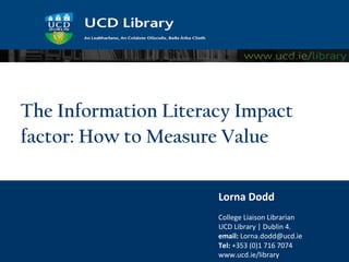 The Information Literacy Impact
factor: How to Measure Value

                      Lorna Dodd
                      College Liaison Librarian
                      UCD Library | Dublin 4.
                      email: Lorna.dodd@ucd.ie
                      Tel: +353 (0)1 716 7074
                      www.ucd.ie/library
 