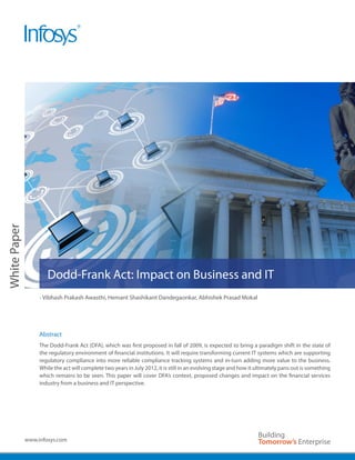 White Paper




                      Dodd-Frank Act: Impact on Business and IT
                   - Vibhash Prakash Awasthi, Hemant Shashikant Dandegaonkar, Abhishek Prasad Mokal




                   Abstract
                   The Dodd-Frank Act (DFA), which was first proposed in fall of 2009, is expected to bring a paradigm shift in the state of
                   the regulatory environment of financial institutions. It will require transforming current IT systems which are supporting
                   regulatory compliance into more reliable compliance tracking systems and in-turn adding more value to the business.
                   While the act will complete two years in July 2012, it is still in an evolving stage and how it ultimately pans out is something
                   which remains to be seen. This paper will cover DFA’s context, proposed changes and impact on the financial services
                   industry from a business and IT perspective.




              www.infosys.com
 