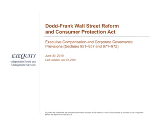 Dodd-Frank Wall Street Reform
                        and Consumer Protection Act
                        Executive Compensation and Corporate Governance
                        Provisions (Sections 951–957 and 971–972)

EXEQUITY                June 30, 2010
                        J    30
                        Last updated: July 23, 2010
Independent Board and
 Management Advisors




                        To protect the confidential and proprietary information included in this material, it may not be disclosed or provided to any third parties
                        without the approval of Exequity LLP.
 